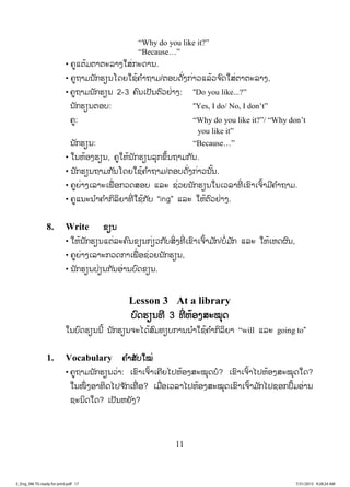 11
“Why do you like it?”
“Because…”
• ຄູແຕ້ມຕາຕະລາງໃສ່ກະດານ.
• ຄູຖາມນັກຮຽນໂດຍໃຊ້ຄ ໍາຖາມ/ຕອບດັ່ງກ່າວແລ້ວຈ ົດໃສ່ຕາຕະລາງ,
• ຄູຖາມນັກຮຽນ 2-3 ຄົນເປັນຕົວຢ່າງ: “Do you like...?”
ນັກຮຽນຕອບ: “Yes, I do/ No, I don’t”
ຄູ: “Why do you like it?”/ “Why don’t
you like it”
ນັກຮຽນ: “Because…”
• ໃນຫ້ອງຮຽນ, ຄູໃຫ້ນັກຮຽນລຸກຂຶ້ນຖາມກັນ.
• ນັກຮຽນຖາມກັນໂດຍໃຊ້ຄ ໍາຖາມ/ຕອບດັ່ງກ່າວນັ້ນ.
• ຄູຍ່າງເລາະເພື່ ອກວດສອບ ແລະ ຊ່ວຍນັກຮຽນໃນເວລາທີ່ ເຂົາເຈົ້າມີຄ ໍາຖາມ.
• ຄູແນະນ ໍາຄ ໍາກິລິຍາທີ່ ໃຊ້ກັບ “ing” ແລະ ໃຫ້ຕົວຢ່າງ.
8. Write ຂຂຽນ
• ໃຫ້ນັກຮຽນແຕ່ລະຄົນຂຽນກ່ຽວກັບສິ່ງທີ່ ເຂົາເຈົ້າມ ັກ/ບໍ່ມ ັກ ແລະ ໃຫ້ເຫດຜົນ,
• ຄູຍ່າງເລາະກວດກາເພື່ ອຊ່ວຍນັກຮຽນ,
• ນັກຮຽນປ່ຽນກັນອ່ານບົດຂຽນ.
Lesson 3 At a library
ບົດຮຽນທີ 3 ທີ່ ຫ້ອງສະໝຸດ
ໃນບົດຮຽນນີ້ ນັກຮຽນຈະໄດ້ສົມທຽບການນ ໍາໃຊ້ຄ ໍາກິລິຍາ “will ແລະ going to”
1. Vocabulary ຄ ໍາສັບໃໝ່
• ຄູຖາມນັກຮຽນວ່າ: ເຂົາເຈົ້າເຄີຍໄປຫ້ອງສະໝຸດບໍ? ເຂົາເຈົ້າໄປຫ້ອງສະໝຸດໃດ?
ໃນໜຶ່ ງອາທິດໄປຈ ັກເທື່ ອ? ເມື່ອເວລາໄປຫ້ອງສະໝຸດເຂົາເຈົ້າມ ັກໄປຊອກປຶ້ມອ່ານ
ຊະນິດໃດ? ເປັນຫຍັງ?
3_Eng_M6 TG ready for print.pdf 173_Eng_M6 TG ready for print.pdf 17 7/31/2015 9:28:24 AM7/31/2015 9:28:24 AM
ສ.ວ.ສ
ສະຫງວນລິຂະສິດ
 
