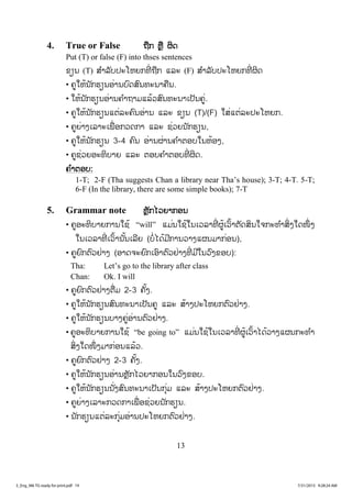 13
4. True or False ຖຖືກ ຫຼື ຜິດ
Put (T) or false (F) into thses sentences
ຂຽນ (T) ສ ໍາລັບປະໂຫຍກທີ່ ຖືກ ແລະ (F) ສ ໍາລັບປະໂຫຍກທີ່ ຜິດ
• ຄູໃຫ້ນັກຮຽນອ່ານບົດສົນທະນາຄືນ.
• ໃຫ້ນັກຮຽນອ່ານຄ ໍາຖາມແລ້ວສົນທະນາເປັນຄູ່.
• ຄູໃຫ້ນັກຮຽນແຕ່ລະຄົນອ່ານ ແລະ ຂຽນ (T)/(F) ໃສ່ແຕ່ລະປະໂຫຍກ.
• ຄູຍ່າງເລາະເພື່ ອກວດກາ ແລະ ຊ່ວຍນັກຮຽນ,
• ຄູໃຫ້ນັກຮຽນ 3-4 ຄົນ ອ່ານຜ່ານຄ ໍາຕອບໃນຫ້ອງ,
• ຄູຊ່ວຍອະທິບາຍ ແລະ ຕອບຄ ໍາຕອບທີ່ ຜິດ.
ຄ ໍາຕອບ:
1-T; 2-F (Tha suggests Chan a library near Tha’s house); 3-T; 4-T. 5-T;
6-F (In the library, there are some simple books); 7-T
5. Grammar note ຫຼັກໄວຍາກອນ
• ຄູອະທິບາຍການໃຊ້ “will” ແມ່ນໃຊ້ໃນເວລາທີ່ ຜູ້ເວົ້າຕັດສິນໃຈກະທ ໍາສິ່ງໃດໜຶ່ ງ
ໃນເວລາທີ່ ເວົ້ານັ້ນເລີຍ (ບໍ່ໄດ້ມີການວາງແຜນມາກ່ອນ),
• ຄູຍົກຕົວຢ່າງ (ອາດຈະຍົກເອົາຕົວຢ່າງທີ່ ມີໃນວົງຂອບ):
Tha: Let’s go to the library after class
Chan: Ok. I will
• ຄູຍົກຕົວຢ່າງຕື່ມ 2-3 ຄັ້ງ.
• ຄູໃຫ້ນັກຮຽນສົນທະນາເປັນຄູ ແລະ ສ້າງປະໂຫຍກຕົວຢ່າງ.
• ຄູໃຫ້ນັກຮຽນບາງຄູ່ອ່ານຕົວຢ່າງ.
• ຄູອະທິບາຍການໃຊ້ “be going to” ແມ່ນໃຊ້ໃນເວລາທີ່ ຜູ້ເວົ້າໄດ້ວາງແຜນກະທ ໍາ
ສິ່ງໃດໜຶ່ ງມາກ່ອນແລ້ວ.
• ຄູຍົກຕົວຢ່າງ 2-3 ຄັ້ງ.
• ຄູໃຫ້ນັກຮຽນອ່ານຫຼັກໄວຍາກອນໃນວົງຂອບ.
• ຄູໃຫ້ນັກຮຽນນັ່ງສົນທະນາເປັນກຸ່ມ ແລະ ສ້າງປະໂຫຍກຕົວຢ່າງ.
• ຄູຍ່າງເລາະກວດກາເພື່ ອຊ່ວຍນັກຮຽນ.
• ນັກຮຽນແຕ່ລະກຸ່ມອ່ານປະໂຫຍກຕົວຢ່າງ.
3_Eng_M6 TG ready for print.pdf 193_Eng_M6 TG ready for print.pdf 19 7/31/2015 9:28:24 AM7/31/2015 9:28:24 AM
ສ.ວ.ສ
ສະຫງວນລິຂະສິດ
 