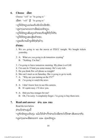 14
6. Choose ເເລືອກ
Choose “will” or “be going to”
ເລືອກ “will” ຫຼື “be going to”
• ຄູໃຫ້ນັກຮຽນແຕ່ລະຄົນເຮັດບົດເຝິກຫັດ.
• ຄູຍ່າງເລາະກວດກາເພື່ ອຊ່ວຍນັກຮຽນ.
• ຄູໃຫ້ນັກຮຽນສົມທຽບຄ ໍາຕອບກັບໝູ່ທີ່ ນັ່ງໃກ້ກັນ.
• ຄູໃຫ້ນັກຮຽນສະເຫຼີຍຄ ໍາຕອບ.
• ຄູອະທິບາຍຂໍ້/ຈຸດທີ່ ຍັງຄົງຄ້າງ.
ຄ ໍາຕອບ:
1. We are going to see the movie at ITECC tonight. We bought tickets
yesterday.
2. A: What are you going to do tomorrow evening”
B: “Nothing. I’m free”.
3. I’m going to leave tomorrow morning. My plane is at 8.40
4. I’m sure he’ll lend you some money. He’s very rich.
5. Do you think Pat will phone us tonight?
6. She can’t meet us on Saturday. She is going to go to work.
7. A: “Why are you turning on the TV?”
B: I’m going to watch the news
8. A: I don’t know how to use this camera.
B: It’s quite easy. I’ll show you.
9. A: Did you buy oranges for me?
B: Oh, I’m sorry. I completely forgot. I’m going to buy them now.
7. Read and answer ອ່ານ ແລະ ຕອບ
Read the text below
ອ່ານບົດອ່ານລຸ່ມນີ້
• ຄູຈ ັດນັກຮຽນເປັນກຸ່ມ ແລ້ວໃຫ້ເຂົາເຈົ້າອ່ານບົດເພື່ ອຈະໄດ້ປຶກສາ-ສົນທະນາກັນ.
• ຄູຍ່າງເລາະເພື່ ອກວດກາ ແລະ ຊ່ວຍນັກຮຽນ.
3_Eng_M6 TG ready for print.pdf 203_Eng_M6 TG ready for print.pdf 20 7/31/2015 9:28:24 AM7/31/2015 9:28:24 AM
ສ.ວ.ສ
ສະຫງວນລິຂະສິດ
 