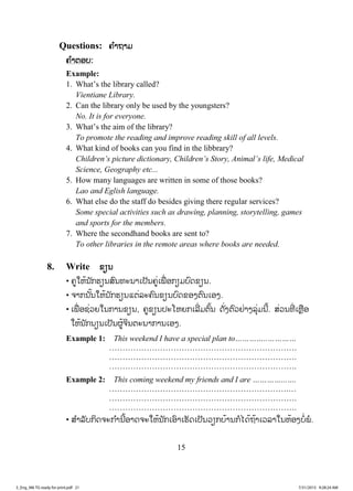 15
Questions: ຄ ໍາຖາມ
ຄ ໍາຕອບ:
Example:
1. What’s the library called?
Vientiane Library.
2. Can the library only be used by the youngsters?
No. It is for everyone.
3. What’s the aim of the library?
To promote the reading and improve reading skill of all levels.
4. What kind of books can you find in the libbrary?
Children’s picture dictionary, Children’s Story, Animal’s life, Medical
Science, Geography etc...
5. How many languages are written in some of those books?
Lao and Eglish language.
6. What else do the staff do besides giving there regular services?
Some special activities such as drawing, planning, storytelling, games
and sports for the members.
7. Where the secondhand books are sent to?
To other libraries in the remote areas where books are needed.
8. Write ຂຽນ
• ຄູໃຫ້ນັກຮຽນສົນທະນາເປັນຄູ່ເພື່ ອກຽມບົດຂຽນ.
• ຈາກນັ້ນໃຫ້ນັກຮຽນແຕ່ລະຄົນຂຽນບົດຂອງຕົນເອງ.
• ເພື່ ອຊ່ວຍໃນການຂຽນ, ຄູຂຽນປະໂຫຍກເລີ່ມຕົ້ນ ດັ່ງຕົວຢ່າງລຸ່ມນີ້. ສ່ວນທີ່ ເຫຼືອ
ໃຫ້ນັກນຽນເປັນຜູ້ຈິນຕະນາການເອງ.
Example 1: This weekend I have a special plan to…………..…………
…………………………………………………………….
…………………………………………………………….
…………………………………………………………….
Example 2: This coming weekend my friends and I are …………...….
………………………………………………………….…
…………………………………………………………….
…………………………………………………………….
• ສ ໍາລັບກິດຈະກ ໍານີ້ອາດຈະໃຫ້ນັກເອົາເຮັດເປັນວຽກບ້ານກໍໄດ້ຖ້າເວລາໃນຫ້ອງບໍ່ພໍ.
3_Eng_M6 TG ready for print.pdf 213_Eng_M6 TG ready for print.pdf 21 7/31/2015 9:28:24 AM7/31/2015 9:28:24 AM
ສ.ວ.ສ
ສະຫງວນລິຂະສິດ
 