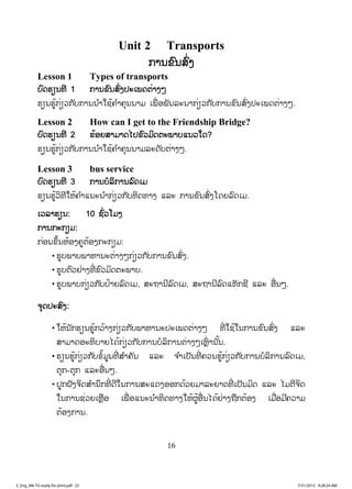 16
Unit 2 Transports
ການຂົນສົ່ງ
Lesson 1 Types of transports
ບົດຮຽນທີ 1 ການຂົນສົ່ງປະເພດຕ່າງໆ
ຮຽນຮູ້ກ່ຽວກັບການນ ໍາໃຊ້ຄ ໍາຄຸນນາມ ເພື່ ອພັນລະນາກ່ຽວກັບການຂົນສົ່ງປະເພດຕ່າງໆ.
Lesson 2 How can I get to the Friendship Bridge?
ບົດຮຽນທີ 2 ຂ້ອຍສາມາດໄປຂົວມິດຕະພາບແນວໃດ?
ຮຽນຮູ້ກ່ຽວກັບການນ ໍາໃຊ້ຄ ໍາຄຸນນາມລະດັບຕ່າງໆ.
Lesson 3 bus service
ບົດຮຽນທີ 3 ການບໍລິການລົດເມ
ຮຽນຮູ້ວິທີໃຫ້ຄ ໍາແນະນ ໍາກ່ຽວກັບທິດທາງ ແລະ ການຂົນສົ່ງໂດຍລົດເມ.
ເວລາຮຽນ: 10 ຊົ່ວໂມງ
ການກະກຽມ:
ກ່ອນຂຶ້ນຫ້ອງຄູຕ້ອງກະກຽມ:
• ຮູບພາບພາຫານະຕ່າງໆກ່ຽວກັບການຂົນສົ່ງ.
• ຮູບຕົວຢ່າງທີ່ ຂົວມິດຕະພາບ.
• ຮູບພາບກ່ຽວກັບປ້າຍລົດເມ, ສະຖານີລົດເມ, ສະຖານີລົດແທັກຊີ ແລະ ອື່ນໆ.
ຈຸດປະສົງ:
• ໃຫ້ນັກຮຽນຮູ້ກວ້າງກ່ຽວກັບພາຫານະປະເພດຕ່າງໆ ທີ່ ໃຊ້ໃນການຂົນສົ່ງ ແລະ
ສາມາດອະທິບາຍໄດ້ກ່ຽວກັບການບໍລິການຕ່າງໆເຫຼົ່ ານັ້ນ.
• ຮຽນຮູ້ກ່ຽວກັບຂໍ້ມູນທີ່ ສ ໍາຄັນ ແລະ ຈ ໍາເປັນທີ່ ຄວນຮູ້ກ່ຽວກັບການບໍລິການລົດເມ,
ຕຸກ-ຕຸກ ແລະອື່ນໆ.
• ປູກຝັງຈິດສ ໍານຶກທີ່ ດີໃນການສະແດງອອກດ້ວຍມາລະຍາດທີ່ ເປັນມິດ ແລະ ໄມຕີຈິດ
ໃນການຊ່ວຍເຫຼືອ ເພື່ ອແນະນ ໍາທິດທາງໃຫ້ຜູ້ອື່ນໄດ້ຢ່າງຖືກຕ້ອງ ເມື່ອມີຄວາມ
ຕ້ອງການ.
3_Eng_M6 TG ready for print.pdf 223_Eng_M6 TG ready for print.pdf 22 7/31/2015 9:28:24 AM7/31/2015 9:28:24 AM
ສ.ວ.ສ
ສະຫງວນລິຂະສິດ
 