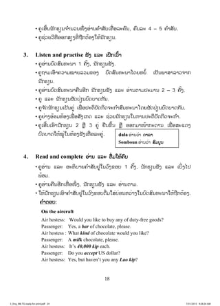 18
• ຄູເອີ້ນນັກຮຽນຈ ໍານວນໜຶ່ ງອ່ານຄ ໍາສັບເທື່ ອລະຄົນ, ຄົນລະ 4 – 5 ຄ ໍາສັບ.
• ຄູຊ່ວຍວິທີອອກສຽງທີ່ ຖືກຕ້ອງໃຫ້ນັກຮຽນ.
3. Listen and practise ຟຟັງ ແລະ ເຝິກເວົ້າ
• ຄູອ່ານບົດສົນທະນາ 1 ຄັ້ງ, ນັກຮຽນຟັງ.
• ຄູຖາມເອົາຄວາມໝາຍລວມຂອງ ບົດສົນທະນາໂດຍຫຍໍ້ ເປັນພາສາລາວຈາກ
ນັກຮຽນ.
• ຄູອ່ານບົດສົນທະນາຄືນອີກ ນັກຮຽນຟັງ ແລະ ອ່ານຕາມປະມານ 2 – 3 ຄັ້ງ.
• ຄູ ແລະ ນັກຮຽນຜັດປ່ຽນບົດບາດກັນ.
• ຄູຈ ັດນັກຮຽນເປັນຄູ່ ເພື່ ອປະຕິບັດກິດຈະກ ໍາສົນທະນາໂດຍຜັດປ່ຽນບົດບາດກັນ.
• ຄູຍ່າງອ້ອມຫ້ອງເພື່ ອສັງເກດ ແລະ ຊ່ວຍນັກຮຽນໃນການປະຕິບັດກິດຈະກ ໍາ.
• ຄູເອີ້ນເອົານັກຮຽນ 2 ຫຼື 3 ຄູ່ ຢືນຂຶ້ນ ຫຼື ອອກມາໜ້າກະດານ ເພື່ ອສະແດງ
ບົດບາດໃຫ້ໝູ່ໃນຫ້ອງຟັງເທື່ ອລະຄູ່.
4. Read and complete ອ່ານ ແລະ ຕື່ມໃຫ້ຄົບ
• ຄູອ່ານ ແລະ ອະທິບາຍຄ ໍາສັບຢູ່ໃນວົງຂອບ 1 ຄັ້ງ, ນັກຮຽນຟັງ ແລະ ເບິ່ງໄປ
ພ້ອມ.
• ຄູອ່ານຄືນອີກເທື່ ອໜຶ່ ງ, ນັກຮຽນຟັງ ແລະ ອ່ານຕາມ.
• ໃຫ້ນັກຮຽນເອົາຄ ໍາສັບຢູ່ໃນວົງຂອບຕື່ມໃສ່ບ່ອນຫວ່າງໃນບົດສົນທະນາໃຫ້ຖືກຕ້ອງ.
ຄ ໍາຕອບ:
On the aircraft
Air hostess: Would you like to buy any of duty-free goods?
Passenger: Yes, a bar of chocolate, please.
Air hostess : What kind of chocolate would you like?
Passenger: A milk chocolate, please.
Air hostess: It’s 40,000 kip each.
Passenger: Do you accept US dollar?
Air hostess: Yes, but haven’t you any Lao kip?
dala ອ່ານວ່າ ດດາລາ
Somboun ອ່ານວ່າ ສສົມບູນ
3_Eng_M6 TG ready for print.pdf 243_Eng_M6 TG ready for print.pdf 24 7/31/2015 9:28:24 AM7/31/2015 9:28:24 AM
ສ.ວ.ສ
ສະຫງວນລິຂະສິດ
 