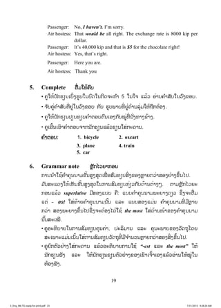 19
Passenger: No, I haven’t. I’m sorry.
Air hostess: That would be all right. The exchange rate is 8000 kip per
dollar.
Passenger: It’s 40,000 kip and that is $5 for the chocolate right!
Air hostess: Yes, that’s right.
Passenger: Here you are.
Air hostess: Thank you
5. Complete ຕຕື່ມໃຫ້ຄົບ
• ຄູໃຫ້ນັກຮຽນເບິ່ງຮູບໃນບົດໃນກິດຈະກ ໍາ 5 ໃນໃຈ ແລ້ວ ອ່ານຄ ໍາສັບໃນວົງຂອບ.
• ຈ ັບຄູ່ຄ ໍາສັບທີ່ ຢູ່ໃນວົງຂອບ ກັບ ຮູບພາບທີ່ ຢູ່ດ້ານລຸ່ມໃຫ້ຖືກຕ້ອງ.
• ຄູໃຫ້ນັກຮຽນປຽບທຽບຄ ໍາຕອບຕົນເອງກັບໝູ່ທີ່ ນັ່ງທາງຂ້າງ.
• ຄູເອີ້ນເອົາຄ ໍາຕອບຈາກນັກຮຽນແລ້ວຂຽນໃສ່ກະດານ.
ຄ ໍາຕອບ: 1. bicycle 2. oxcart
3. plane 4. train
5. car
6. Grammar note ຫຼັກໄວຍາກອນ
ການນ ໍາໃຊ້ຄ ໍາຄຸນນາມຂັ້ນສູງສຸດເພື່ ອສົມທຽບສິ່ງຂອງຫຼາຍກວ່າສອງຢ່າງຂຶ້ນໄປ.
ມ ັນສະແດງໃຫ້ເຫັນຂັ້ນສູງສຸດໃນການສົມທຽບກ່ຽວກັບດ້ານຕ່າງໆ. ຕາມຫຼັກໄວຍະ
ກອນແລ້ວ superlative ມີສອງແບບ ຄື: ແບບຄ ໍາຄຸນນາມພະຍາງດຽວ ຊຶ່ງຈະຕື່ມ
ແຕ່ - est ໃສ່ທ້າຍຄ ໍາຄຸນນາມນັ້ນ ແລະ ແບບສອງແມ່ນ ຄ ໍາຄຸນນາມທີ່ ມີຫຼາຍ
ກວ່າ ສອງພະຍາງຂຶ້ນໄປຊຶ່ງຈະຕ້ອງໄດ້ໃຊ້ the most ໃສ່ດ້ານໜ້າຂອງຄ ໍາຄຸນນາມ
ນັ້ນສະເໝີ.
• ຄູອະທິບາຍໃນການສົມທຽບຄຸນຄ່າ, ປະລິມານ ແລະ ຄຸນະພາບຂອງວັດຖຸໂດຍ
ສະເພາະແມ່ນເນັ້ນໃສ່ການສົມທຽບວັດຖຸທີ່ ມີຈ ໍານວນຫຼາຍກວ່າສອງສິ່ງຂຶ້ນໄປ.
• ຄູຍົກຕົວຢ່າງໃສ່ກະດານ ແລ້ວອະທິບາຍການໃຊ້ “-est ແລະ the most” ໃຫ້
ນັກຮຽນຟັງ ແລະ ໃຫ້ນັກຮຽນຂຽນຕົວຢ່າງຂອງເຂົາເຈົ້າເອງແລ້ວອ່ານໃຫ້ໝູ່ໃນ
ຫ້ອງຟັງ.
3_Eng_M6 TG ready for print.pdf 253_Eng_M6 TG ready for print.pdf 25 7/31/2015 9:28:24 AM7/31/2015 9:28:24 AM
ສ.ວ.ສ
ສະຫງວນລິຂະສິດ
 