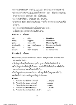20
• ຄູຄວນບອກນັກຮຽນວ່າ ເວລາໃຊ້ superlative ຕ້ອງມີ the ຢູ່ ຂ້າງໜ້າສະເໝີ.
• ຄູອະທິບາຍກ່ຽວກັບການປ່ຽນຮູບແບບຂັ້ນປຽບທຽບ ແລະ ຂັ້ນສູງສຸດຂອງຄ ໍາຄຸນ
ນາມຢູ່ໃນວົງກອບ, ນັກຮຽນຟັງ ແລະ ເບິ່ງໄປພ້ອມ.
• ຄູອ່ານຄືນອີກເທື່ ອໜຶ່ ງ, ນັກຮຽນຟັງ ແລະ ອ່ານຕາມ.
• ຄູໃຫ້ນັກຮຽນເຮັດບົດເຝິກຫັດດ້ວຍຕົນເອງ, ຈາກນັ້ນ ປຽບທຽບຄ ໍາຕອບກັບໝູ່ທີ່ ນັ່ງ
ທາງຂ້າງ.
• ຄູຍ່າງອ້ອມຫ້ອງເພື່ ອຊ່ວຍນັກຮຽນເມື່ອມີຄວາມຕ້ອງການ.
• ຄູເອີ້ນນັກຮຽນອອກໄປຂຽນຄ ໍາຕອບໃສ່ກະດານ.
Exercise: 1 ຄ ໍາຕອບ:
old - older - The oldest
happy - happier - The happiest
polite - more polite - The most polite
comfortable - more comfortable. - The most comfortable
shy - shyer - The shyest
modern - more modern - the most modern
Exercise 2 ຄ ໍາຕອບ
• Look at the pictures in exercise 5. Choose the right words in the box and
put into the blanks.
• ຈ ັດນັກຮຽນເປັນຄູ່ເພື່ ອສົນທະນາກ່ຽວກັບ ຮູບພາບໃນບົດເຝິກຫັດຂໍ້ ທີ 5.
• ຄູໃຫ້ນັກຮຽນອ່ານຄ ໍາສັບຢູ່ໃນວົງຂອບ, ຈາກນັ້ນໃຫ້ເອົາຄ ໍາສັບທີ່ ເໝາະສົມຕື່ມໃສ່
ບ່ອນຫວ່າງຂອງແຕ່ລະປະໂຫຍກໃຫ້ຖືກຕ້ອງ.
• ໃຫ້ນັກຮຽນອ່ານ ແລະ ຕອບຄ ໍາຖາມ ແລ້ວຂຽນໃສ່ໃນປຶ້ມຂຽນຂອງເຂົາເຈົ້າ.
• ຄູເອີ້ນເອົາຄ ໍາຕອບຈາກນັກຮຽນແລ້ວຂຽນໃສ່ກະດານ.
ຄ ໍາຕອບ:
1. Which is the smallest vehicle? …bicycle
2. Which is the fastest vehicle? …plane
3. Which is the biggest vehicle? …train
4. Which is the slowest vehicle? …oxcart
5. Which is the most modern vehicle? …car
3_Eng_M6 TG ready for print.pdf 263_Eng_M6 TG ready for print.pdf 26 7/31/2015 9:28:24 AM7/31/2015 9:28:24 AM
ສ.ວ.ສ
ສະຫງວນລິຂະສິດ
 