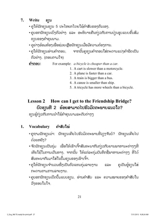 21
7. Write ຂຽນ
• ຄູໃຫ້ນັກຮຽນຂຽນ 5 ປະໂຫຍກໂດຍໃຊ້ຄ ໍາສັບຂອງຕົນເອງ.
• ຄູບອກນັກຮຽນເບ່ິງຕົວຢ່າງ ແລະ ອະທິບາຍຄືນກ່ຽວກັບການປ່ຽນຮູບແບບຂັ້ນສົມ
ທຽບຂອງຄ ໍາຄຸນນາມ.
• ຄູຍ່າງອ້ອມຫ້ອງເພື່ ອຊ່ວຍເຫຼືອນັກຮຽນເມື່ອມີຄວາມຕ້ອງການ.
• ຄູໃຫ້ນັກຮຽນອ່ານຄ ໍາຕອບ, ຈາກນັ້ນຄູຂຽນຄ ໍາຕອບໃສ່ກະດານແປງຄ ໍາຜິດເປັນ
ຕົວຢ່າງ. (ຕອບຕາມໃຈ)
ຄ ໍາຕອບ: For example: a bicycle is cheaper than a car.
1. A cart is slower than a motorcycle.
2. A plane is faster than a car.
3. A train is bigger than a bus.
4. A canoe is smaller than ship.
5. A tricycle has more wheels than a bicycle.
Lesson 2 How can I get to the Friendship Bridge?
ບົດຮຽນທີ 2 ຂ້ອຍສາມາດໄປຂົວມິດຕະພາບແນວໃດ?
ຮຽນຮູ້ກ່ຽວກັບການນ ໍາໃຊ້ຄ ໍາຄຸນນາມລະດັບຕ່າງໆ
1. Vocabulary ຄ ໍາສັບໃໝ່
• ຄູຖາມນັກຮຽນວ່າ: ນັກຮຽນເຄີຍໄປຂົວມິດຕະພາບທີ່ ວຽງຈ ັນບໍ? ນັກຮຽນເຄີຍໄປ
ດ້ວຍຫຍັງ?
• ຈ ັດນັກຮຽນເປັນກຸ່ມ ເພື່ ອໃຫ້ເຂົາເຈົ້າສົນທະນາກັນກ່ຽວກັບຍານພາຫານະຕ່າງໆທີ່
ເຄີຍໃຊ້ໃນການເດີນທາງ. ຈາກນັ້ນ ໃຫ້ແຕ່ລະກຸ່ມບັນທຶກຊື່ພາຫານະຕ່າງໆ ທີ່ ໄດ້
ສົນທະນາກັນມາໃສ່ໃນປຶ້ມຂຽນຂອງເຂົາເຈົ້າ.
• ຄູໃຫ້ນັກຮຽນຈ ໍານວນໜຶ່ ງເປັນຕົວແທນກຸ່ມລາຍງານ ແລະ ຄູເປັນຜູ້ຂຽນໃສ່
ກະດານຕາມການລາຍງານ.
• ຄູບອກນັກຮຽນເປີດປຶ້ມແບບຮຽນ, ອ່ານຄ ໍາສັບ ແລະ ຄວາມໝາຍຂອງຄ ໍາສັບໃນ
ວົງຂອບໃນໃຈ.
3_Eng_M6 TG ready for print.pdf 273_Eng_M6 TG ready for print.pdf 27 7/31/2015 9:28:24 AM7/31/2015 9:28:24 AM
ສ.ວ.ສ
ສະຫງວນລິຂະສິດ
 