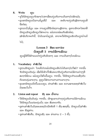25
8. Write ຂຂຽນ
• ຄູໃຫ້ນັກຮຽນຂຽນຈ ົດໝາຍໄປຫາເພື່ ອນກ່ຽວກັບການເດີນທາງໄປພັກແລ້ງ.
• ຄູບອກນັກຮຽນເບິ່ງຕາມຂໍ້ມູນທີ່ ມີ ແລະ ອະທິບາຍກ່ຽວກັບຫຼັກການຂຽນທີ່
ຖືກຕ້ອງ.
• ຄູກວດເບິ່ງຂໍ້ມູນ ແລະ ການຂຽນທີ່ ຖືກຕ້ອງຕາມຫຼັກການ. ຄູອາດເອົາປະໂຫຍກທີ່
ນັກຮຽນມ ັກຂຽນຜິດຂຽນໃສ່ກະດານ ແລ້ວກວດພ້ອມກັນໝົດຫ້ອງ.
(ສ ໍາລັບກິດຈະກ ໍານີ້, ຖ້າມີເວລາບໍ່ພຽງພໍ, ອາດຈະໃຫ້ນັກຮຽນເຮັດເປັນວຽກບ້ານກໍ່
ໄດ້).
Lesson 3 Bus service
ບົດຮຽນທີ 3 ການບໍລິການລົດເມ
ຮຽນຮູ້ວິທີໃຫ້ຄ ໍາແນະນ ໍາກ່ຽວກັບທິດທາງ ແລະ ການເດີນທາງໂດຍລົດເມ.
1. Vocabulary ຄ ໍາສັບໃໝ່
• ຄູຖາມນັກຮຽນວ່າ: ໂດຍທົ່ວໄປແລ້ວນັກຮຽນເຄີຍໄດ້ເດີນທາງໄປໃສບໍ? ຈາກນັ້ນ
ຈ ັດນັກຮຽນເປັນກຸ່ມ ເພື່ ອໃຫ້ເຂົາເຈົ້າສົນທະນາກັນກ່ຽວກັບການບໍລິການຕ່າງໆທີ່
ສະຖານີລົດເມ ແລ້ວຂຽນໃສ່ໃນປຶ້ມຂຽນ. ຈາກນັ້ນ, ໃຫ້ນັກຮຽນຈ ໍານວນໜຶ່ ງເປັນ
ຕົວແທນກຸ່ມລາຍງານ, ຄູຂຽນໃສ່ກະດານຕາມການລາບງານ.
• ຄູບອກນັກຮຽນເປີດປຶ້ມແບບຮຽນ, ອ່ານຄ ໍາສັບ ແລະ ຄວາມໝາຍຂອງຄ ໍາສັບໃນ
ວົງຂອບໃນໃຈ.
2. Listen and repeat ຟັງ ແລະ ເວົ້າຕາມ
• ໃຫ້ນັກຮຽນນັ່ງເປັນກຸ່ມ ຈາກນັ້ນ, ເອົາຮູບພາບຕ່າງໆກ່ຽວກັບການບໍລິການລົດເມ
ໃຫ້ນັກຮຽນໃນແຕ່ລະກຸ່ມເບິ່ງ ແລະ ສົນທະນາກັນ.
• ຄູອ່ານຄ ໍາສັບໃນວົງຂອບຂອງບົດເຝິກຫັດທີ 1 ໜຶ່ ງ-ສອງຄັ້ງ, ນັກຮຽນເບິ່ງຄ ໍາສັບ
ແລະ ຟັງຄູອ່ານ.
• ຄູອ່ານຄ ໍາສັບຄືນ, ນັກຮຽນຟັງ ແລະ ອ່ານຕາມ 2 – 3 ຄັ້ງ.
3_Eng_M6 TG ready for print.pdf 313_Eng_M6 TG ready for print.pdf 31 7/31/2015 9:28:24 AM7/31/2015 9:28:24 AM
ສ.ວ.ສ
ສະຫງວນລິຂະສິດ
 