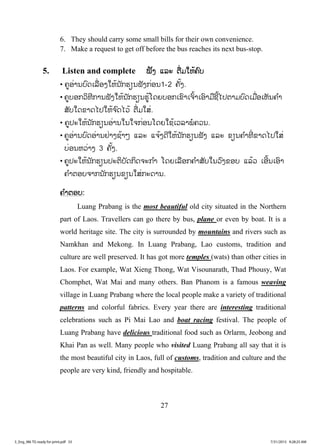 27
6. They should carry some small bills for their own convenience.
7. Make a request to get off before the bus reaches its next bus-stop.
5. Listen and complete ĴŀĦ ōĸĿ īņŒĵŏĻœĥŉį
• ĥňļŒŁĮįŉĪŌĸņŒļĦŏĻœĮ ŀģĽŋĮĴŀĦģŒļĮ1-2 ĥŀœĦ.
• ĥňįļģĹŃĭńģŁĮĴŀĦŏĻœĮ ŀģĽŋĮĽňœŎĪĩįļģŌĤŉŁŌħŉœŁŌļŉŁĵņĨńœŐİīŁĵįŉĪŌĵņŒļŌĻŀĮĥ ŗŁ
ĺŀįŏĪĤŁĪŐİŏĻœħ ŉĪŐĹœ īņŒĵŏĺŒ.
• ĥňİĿŏĻœĮ ŀģĽŋĮļŒŁĮŏĮŏħģŒļĮŎĪĩŏĨœŌĹĸŁĳŗĥĹĮ.
• ĥňļŒŁĮįŉĪļŒŁĮĶŒŁĦĨœŁő ōĸĿ ōħœĦĪńŏĻœĮ ŀģĽŋĮĴŀĦ ōĸĿ ĤŋĮĥ ŗŁĭńŒ ĤŁĪŐİŏĺŒ
įŒļĮĻĹŒŁĦ 3 ĥŀœĦ.
• ĥňİĿŏĻœĮ ŀģĽŋĮİĿīŃįŀĪģŃĪħĿģ ŗŁ ŎĪĩŌĸņļģĥ ŗŁĺŀįŏĮĹŉĦĤļį ōĸœĹ ŌļńœĮŌļŉŁ
ĥ ŗŁīļįħŁģĮ ŀģĽŋĮĤŋĮŏĺŒģĿĪŁĮ.
ĥ ŗŁīļį:
Luang Prabang is the most beautiful old city situated in the Northern
part of Laos. Travellers can go there by bus, plane or even by boat. It is a
world heritage site. The city is surrounded by mountains and rivers such as
Namkhan and Mekong. In Luang Prabang, Lao customs, tradition and
culture are well preserved. It has got more temples (wats) than other cities in
Laos. For example, Wat Xieng Thong, Wat Visounarath, Thad Phousy, Wat
Chomphet, Wat Mai and many others. Ban Phanom is a famous weaving
village in Luang Prabang where the local people make a variety of traditional
patterns and colorful fabrics. Every year there are interesting traditional
celebrations such as Pi Mai Lao and boat racing festival. The people of
Luang Prabang have delicious traditional food such as Orlarm, Jeobong and
Khai Pan as well. Many people who visited Luang Prabang all say that it is
the most beautiful city in Laos, full of customs, tradition and culture and the
people are very kind, friendly and hospitable.
3_Eng_M6 TG ready for print.pdf 333_Eng_M6 TG ready for print.pdf 33 7/31/2015 9:28:25 AM7/31/2015 9:28:25 AM
ສ.ວ.ສ
ສະຫງວນລິຂະສິດ
 