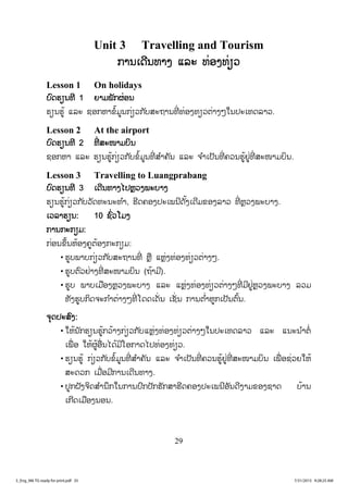 29
Unit 3 Travelling and Tourism
ການເດີນທາງ ແລະ ທ່ອງທ່ຽວ
Lesson 1 On holidays
ບົດຮຽນທີ 1 ຍາມພັກຜ່ອນ
ຮຽນຮູ້ ແລະ ຊອກຫາຂໍ້ມູນກ່ຽວກັບສະຖານທີ່ ທ່ອງທຽວຕ່າງໆໃນປະເທດລາວ.
Lesson 2 At the airport
ບົດຮຽນທີ 2 ທີ່ ສະໜາມບິນ
ຊອກຫາ ແລະ ຮຽນຮູ້ກ່ຽວກັບຂໍ້ມູນທີ່ ສ ໍາຄັນ ແລະ ຈ ໍາເປັນທີ່ ຄວນຮູ້ຢູ່ທີ່ ສະໜາມບິນ.
Lesson 3 Travelling to Luangprabang
ບົດຮຽນທີ 3 ເດີນທາງໄປຫຼວງພະບາງ
ຮຽນຮູ້ກ່ຽວກັບວັດທະນະທ ໍາ, ຮີດຄອງປະເພນີດັ້ງເດີມຂອງລາວ ທີ່ ຫຼວງພະບາງ.
ເວລາຮຽນ: 10 ຊົ່ວໂມງ
ການກະກຽມ:
ກ່ອນຂຶ້ນຫ້ອງຄູຕ້ອງກະກຽມ:
• ຮູບພາບກ່ຽວກັບສະຖານທີ່ ຫຼື ແຫຼ່ງທ່ອງທ່ຽວຕ່າງໆ.
• ຮູບຕົວຢ່າງທີ່ ສະໜາມບິນ (ຖ້າມີ).
• ຮູບ ພາບເມືອງຫຼວງພະບາງ ແລະ ແຫຼ່ງທ່ອງທ່ຽວຕ່າງໆທີ່ ມີຢູ່ຫຼວງພະບາງ ລວມ
ທັງຮູບກິດຈະກ ໍາຕ່າງໆທີ່ ໂດດເດັ່ນ ເຊັ່ ນ ການຕ ໍ່າຫູກເປັນຕົ້ນ.
ຈຸດປະສົງ:
• ໃຫ້ນັກຮຽນຮູ້ກວ້າງກ່ຽວກັບແຫຼ່ງທ່ອງທ່ຽວຕ່າງໆໃນປະເທດລາວ ແລະ ແນະນ ໍາຕໍ່
ເພື່ ອ ໃຫ້ຜູ້ອື່ນໄດ້ມີໂອກາດໄປທ່ອງທ່ຽວ.
• ຮຽນຮູ້ ກ່ຽວກັບຂໍ້ມູນທີ່ ສ ໍາຄັນ ແລະ ຈ ໍາເປັນທີ່ ຄວນຮູ້ຢູ່ທີ່ ສະໜາມບິນ ເພື່ ອຊ່ວຍໃຫ້
ສະດວກ ເມື່ອມີການເດີນທາງ.
• ປູກຝັງຈິດສ ໍານຶກໃນການປົກປັກຮັກສາຮີດຄອງປະເພນີອັນດີງາມຂອງຊາດ ບ້ານ
ເກີດເມືອງນອນ.
3_Eng_M6 TG ready for print.pdf 353_Eng_M6 TG ready for print.pdf 35 7/31/2015 9:28:25 AM7/31/2015 9:28:25 AM
ສ.ວ.ສ
ສະຫງວນລິຂະສິດ
 
