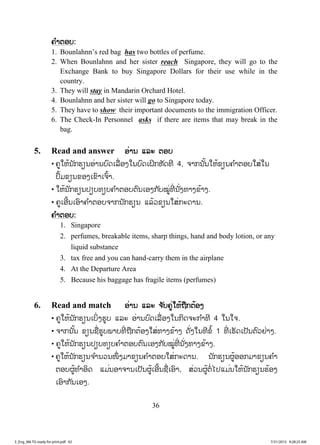 36
ຄຄ ໍາຕອບ:
1. Bounlahnn’s red bag has two bottles of perfume.
2. When Bounlahnn and her sister reach Singapore, they will go to the
Exchange Bank to buy Singapore Dollars for their use while in the
country.
3. They will stay in Mandarin Orchard Hotel.
4. Bounlahnn and her sister will go to Singapore today.
5. They have to show their important documents to the immigration Officer.
6. The Check-In Personnel asks if there are items that may break in the
bag.
5. Read and answer ອ່ານ ແລະ ຕອບ
• ຄູໃຫ້ນັກຮຽນອ່ານບົດເລື່ອງໃນບົດເຝິກຫັດທີ 4, ຈາກນັ້ນໃຫ້ຂຽນຄ ໍາຕອບໃສ່ໃນ
ປຶ້ມຂຽນຂອງເຂົາເຈົ້າ.
• ໃຫ້ນັກຮຽນປຽບທຽບຄ ໍາຕອບຕົນເອງກັບໝູ່ທີ່ ນັ່ງທາງຂ້າງ.
• ຄູເອີ້ນເອົາຄ ໍາຕອບຈາກນັກຮຽນ ແລ້ວຂຽນໃສ່ກະດານ.
ຄ ໍາຕອບ:
1. Singapore
2. perfumes, breakable items, sharp things, hand and body lotion, or any
liquid substance
3. tax free and you can hand-carry them in the airplane
4. At the Departure Area
5. Because his baggage has fragile items (perfumes)
6. Read and match ອ່ານ ແລະ ຈ ັບຄູ່ໃຫ້ຖືກຕ້ອງ
• ຄູໃຫ້ນັກຮຽນເບິ່ງຮູບ ແລະ ອ່ານບົດເລື່ ອງໃນກິດຈະກ ໍາທີ 4 ໃນໃຈ.
• ຈາກນັ້ນ ຂຽນຊື່ຮູບພາບທີ່ ຖືກຕ້ອງໃສ່ທາງຂ້າງ ດັ່ງໃນທີຂໍ້ 1 ທີ່ ເຮັດເປັນຕົວຢ່າງ.
• ຄູໃຫ້ນັກຮຽນປຽບທຽບຄ ໍາຕອບຕົນເອງກັບໝູ່ທີ່ ນັ່ງທາງຂ້າງ.
• ຄູໃຫ້ນັກຮຽນຈ ໍານວນໜຶ່ ງມາຂຽນຄ ໍາຕອບໃສ່ກະດານ. ນັກຮຽນຜູ້ອອກມາຂຽນຄ ໍາ
ຕອບຜູ້ທ ໍາອິດ ແມ່ນອາຈານເປັນຜູ້ເອີ້ນຊື່ເອົາ, ສ່ວນຜູ້ຕໍ່ໄປແມ່ນໃຫ້ນັກຮຽນຮ້ອງ
ເອົາກັນເອງ.
3_Eng_M6 TG ready for print.pdf 423_Eng_M6 TG ready for print.pdf 42 7/31/2015 9:28:25 AM7/31/2015 9:28:25 AM
ສ.ວ.ສ
ສະຫງວນລິຂະສິດ
 