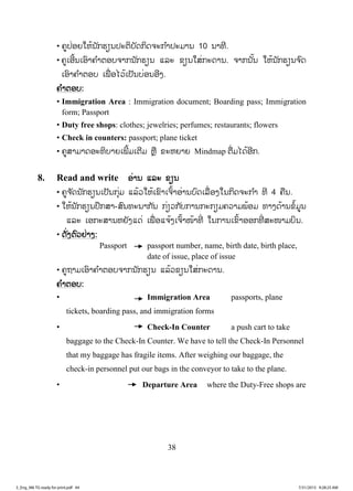 38
• ຄູປ່ອຍໃຫ້ນັກຮຽນປະຕິບັດກິດຈະກ ໍາປະມານ 10 ນາທີ.
• ຄູເອີ້ນເອົາຄ ໍາຕອບຈາກນັກຮຽນ ແລະ ຂຽນໃສ່ກະດານ. ຈາກນັ້ນ ໃຫ້ນັກຮຽນຈ ົດ
ເອົາຄ ໍາຕອບ ເພື່ ອໄວ້ເປັນບ່ອນອີງ.
ຄຄ ໍາຕອບ:
• Immigration Area : Immigration document; Boarding pass; Immigration
form; Passport
• Duty free shops: clothes; jewelries; perfumes; restaurants; flowers
• Check in counters: passport; plane ticket
• ຄູສາມາດອະທິບາຍເພີ້ມເຕີມ ຫຼື ຂະຫຍາຍ Mindmap ຕື່ມໄດ້ອີກ.
8. Read and write ອ່ານ ແລະ ຂຽນ
• ຄູຈ ັດນັກຮຽນເປັນກຸ່ມ ແລ້ວໃຫ້ເຂົາເຈົ້າອ່ານບົດເລື່ ອງໃນກິດຈະກ ໍາ ທີ 4 ຄືນ.
• ໃຫ້ນັກຮຽນປຶກສາ-ສົນທະນາກັນ ກ່ຽວກັບການກະກຽມຄວາມພ້ອມ ທາງດ້ານຂໍ້ມູນ
ແລະ ເອກະສານຫຍັງແດ່ ເພື່ ອແຈ້ງເຈົ້າໜ້າທີ່ ໃນການເຂົ້າອອກທີ່ ສະໜາມບິນ.
• ດັ່ງຕົວຢ່າງ:
Passport passport number, name, birth date, birth place,
date of issue, place of issue
• ຄູຖາມເອົາຄ ໍາຕອບຈາກນັກຮຽນ ແລ້ວຂຽນໃສ່ກະດານ.
ຄ ໍາຕອບ:
• Immigration Area passports, plane
tickets, boarding pass, and immigration forms
• Check-In Counter a push cart to take
baggage to the Check-In Counter. We have to tell the Check-In Personnel
that my baggage has fragile items. After weighing our baggage, the
check-in personnel put our bags in the conveyor to take to the plane.
• Departure Area where the Duty-Free shops are
3_Eng_M6 TG ready for print.pdf 443_Eng_M6 TG ready for print.pdf 44 7/31/2015 9:28:25 AM7/31/2015 9:28:25 AM
ສ.ວ.ສ
ສະຫງວນລິຂະສິດ
 