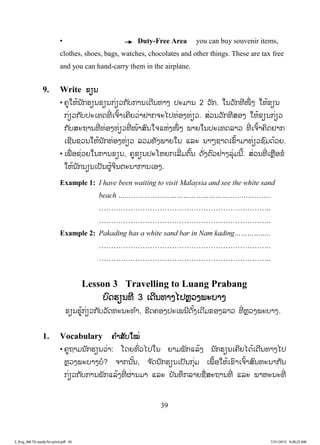 39
• Duty-Free Area you can buy souvenir items,
clothes, shoes, bags, watches, chocolates and other things. These are tax free
and you can hand-carry them in the airplane.
9. Write ຂຽນ
• ຄູໃຫ້ນັກຮຽນຂຽນກ່ຽວກັບການເດີນທາງ ປະມານ 2 ວັກ. ໃນວັກທີໜຶ່ ງ ໃຫ້ຂຽນ
ກ່ຽວກັບປະເທດທີ່ ເຈົ້າເຄີຍວ່າຢາກຈະໄປທ່ອງທ່ຽວ. ສ່ວນວັກທີສອງ ໃຫ້ຂຽນກ່ຽວ
ກັບສະຖານທີ່ ທ່ອງທ່ຽວທີ່ ໜ້າສົນໃຈແຫ່ງໜຶ່ ງ ພາຍໃນປະເທດລາວ ທີ່ ເຈົ້າຄິດຢາກ
ເຊີນຊວນໃຫ້ນັກທ່ອງທ່ຽວ ລວມທັງພາຍໃນ ແລະ ນາໆຊາດເຂົ້າມາທ່ຽວຊົມດ້ວຍ.
• ເພື່ ອຊ່ວຍໃນການຂຽນ, ຄູຂຽນປະໂຫຍກເລີ່ມຕົ້ນ ດັ່ງຕົວຢ່າງລຸ່ມນີ້. ສ່ວນທີ່ ເຫຼືອຂໍ
ໃຫ້ນັກນຽນເປັນຜູ້ຈິນຕະນາການເອງ.
Example 1: I have been waiting to visit Malaysia and see the white sand
beach ……………………………………………………………..
……………………………………………………………..
……………………………………………………………..
Example 2: Pakading has a white sand bar in Nam kading……………..
……………………………………………………………..
……………………………………………………………..
Lesson 3 Travelling to Luang Prabang
ບົດຮຽນທີ 3 ເດີນທາງໄປຫຼວງພະບາງ
ຮຽນຮູ້ກ່ຽວກັບວັດທະນະທ ໍາ, ຮີດຄອງປະເພນີດັ້ງເດີມຂອງລາວ ທີ່ ຫຼວງພະບາງ.
1. Vocabulary ຄ ໍາສັບໃໝ່
• ຄູຖາມນັກຮຽນວ່າ: ໂດຍທົ່ວໄປໃນ ຍາມພັກແລ້ງ ນັກຮຽນເຄີຍໄດ້ເດີນທາງໄປ
ຫຼວງພະບາງບໍ? ຈາກນັ້ນ, ຈ ັດນັກຮຽນເປັນກຸ່ມ ເພື້ອໃຫ້ເຂົາເຈົ້າສົນທະນາກັນ
ກ່ຽວກັບການພັກແລ້ງທີ່ ຜ່ານມາ ແລະ ບັນທຶກລາຍຊື່ສະຖານທີ່ ແລະ ພາຫະນະທີ່
3_Eng_M6 TG ready for print.pdf 453_Eng_M6 TG ready for print.pdf 45 7/31/2015 9:28:25 AM7/31/2015 9:28:25 AM
ສ.ວ.ສ
ສະຫງວນລິຂະສິດ
 