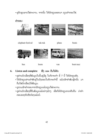 42
• ĥňīŃĪĽňįĳŁįŏĺŒģĿĪŁĮ, ħŁģĮ ŀœĮ ŏĻœĮ ŀģĽŋĮļļģĵŁ ĤŋĮĥ ŗŁīļįŏĺŒ.
ĥ ŗŁīļį:
elephant festival tuk-tuk plane boats
bus loom van boat race
6. Listen and complete ĴŀĦ ōĸĿ īņŒĵŏĻœĥŉį
• ĥňļŒŁĮįŉĪŌĸņŒļĦĭńŒ ĺŉĵįňĮŏĮİŅœĵĥňŒĵņĥň ŏĮģŃĪħĿģ ŗŁ Ĥŗœ 7 Įńœ ŏĻœĮ ŀģĽŋĮĴŀĦ.
• ŏĻœĮ ŀģĽŋĮļŒŁĮĥ ŗŁĺŀįĶňŒŏĮĹŉĦĤļįŏĮģŃĪħĿģ ŗŁĮńœ ōĸœĹŌļŉŁĥ ŗŁĺŀįŌĻŊŉŒ ŁĮ ŀœĮ ĵŁ
īņŒĵŏĺŒįŉĪŌĸņŒļĦŏĻœĺŉĵįňĮ.
• ĥňĬŁĵŌļŉŁĥ ŗŁīļįħŁģĮ ŀģĽŋĮōĸœĹĤŋĮŏĺŒģĿĪŁĮ.
• ĥňļŒŁĮįŉĪŌĸņŒļĦĭńŒ īņŒĵĺŉĵįňĮōĸœĹĶŒŁĦĨœŁő ŌĳņŒ ļŏĻœĮ ŀģĽŋĮģĹĪĥņĮīņŒĵ ĹŒŁĥ ŗŁ
īļįĤļĦīŉĮĬņģīœļĦōĸœĹįŗŒ.
3_Eng_M6 TG ready for print.pdf 483_Eng_M6 TG ready for print.pdf 48 7/31/2015 9:28:25 AM7/31/2015 9:28:25 AM
ສ.ວ.ສ
ສະຫງວນລິຂະສິດ
 