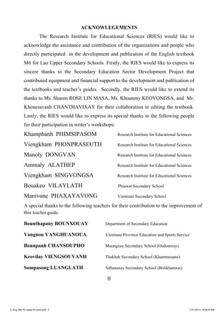 II
ACKNOWLEGEMENTS
The Research Institute for Educational Sciences (RIES) would like to
acknowledge the assistance and contribution of the organizations and people who
directly participated in the development and publication of the English textbook
M6 for Lao Upper Secondary Schools. Firstly, the RIES would like to express its
sincere thanks to the Secondary Education Sector Development Project that
contributed equipment and financial support to the development and publication of
the textbooks and teacher’s guides. Secondly, the RIES would like to extend its
thanks to Ms. Sharon ROSE LIN MASA, Ms. Khounmy KEOVONGSA, and Mr.
Khonesavanh CHANTHAVIXAY for their collaboration in editing the textbook.
Lastly, the RIES would like to express its special thanks to the following people
for their participation in writer’s workshops:
Khamphanh PHIMSIPASOM Research Institute for Educational Sciences
Viengkham PHONPRASEUTH Research Institute for Educational Sciences
Manoly DONGVAN Research Institute for Educational Sciences
Ammaly ALATHEP Research Institute for Educational Sciences
Viengkham SINGVONGSA Research Institute for Educational Sciences
Bouakeo VILAYLATH Phiawat Secondary School
Manivone PHAXAYAVONG Vientiane Secondary School
A special thanks to the following teachers for their contribution to the improvement of
this teacher guide.
Bounthapany BOUNXOUAY Department of Secondary Education
Vangnou VANGHUANOUA Vientiane Province Education and Sports Service
Bounpanh CHANSOUPHO Muongxay Secondary School (Oudomxay)
Keovilay VIENGSOUVANH Thakhek Secondary School (Khammouane)
Sompasong LUANGLATH Sithanaxay Secondary School (Bolikhamxai)
3_Eng_M6 TG ready for print.pdf 43_Eng_M6 TG ready for print.pdf 4 7/31/2015 9:28:23 AM7/31/2015 9:28:23 AM
ສ.ວ.ສ
ສະຫງວນລິຂະສິດ
 