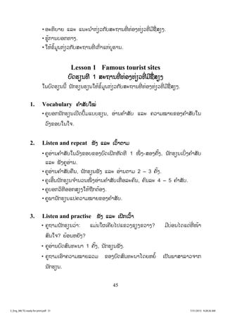 45
• ອະທິບາຍ ແລະ ແນະນ ໍາກ່ຽວກັບສະຖານທີ່ ທ່ອງທ່ຽວທີ່ ມີຊື່ສຽງ.
• ຮູ້ການບອກທາງ.
• ໃຫ້ຂໍ້ມູນກ່ຽວກັບສະຖານທີ່ ເກົ່າແກ່ບູຮານ.
Lesson 1 Famous tourist sites
ບົດຮຽນທີ 1 ສະຖານທີ່ ທ່ອງທ່ຽວທີ່ ມີຊື່ສຽງ
ໃນບົດຮຽນນີ້ ນັກຮຽນຮຽນໃຫ້ຂໍ້ມູນກ່ຽວກັບສະຖານທີ່ ທ່ອງທ່ຽວທີ່ ມີຊື່ສຽງ.
1. Vocabulary ຄ ໍາສັບໃໝ່
• ຄູບອກນັກຮຽນເປີດປຶ້ມແບບຮຽນ, ອ່ານຄ ໍາສັບ ແລະ ຄວາມໝາຍຂອງຄ ໍາສັບໃນ
ວົງຂອບໃນໃຈ.
2. Listen and repeat ຟັງ ແລະ ເວົ້າຕາມ
• ຄູອ່ານຄ ໍາສັບໃນວົງຂອບຂອງບົດເຝິກຫັດທີ 1 ໜຶ່ ງ-ສອງຄັ້ງ, ນັກຮຽນເບິ່ງຄ ໍາສັບ
ແລະ ຟັງຄູອ່ານ.
• ຄູອ່ານຄ ໍາສັບຄືນ, ນັກຮຽນຟັງ ແລະ ອ່ານຕາມ 2 – 3 ຄັ້ງ.
• ຄູເອີ້ນນັກຮຽນຈ ໍານວນໜຶ່ ງອ່ານຄ ໍາສັບເທື່ ອລະຄົນ, ຄົນລະ 4 – 5 ຄ ໍາສັບ.
• ຄູບອກວິທີອອກສຽງໃຫ້ຖືກຕ້ອງ.
• ຄູພານັກຮຽນແປຄວາມໝາຍຂອງຄ ໍາສັບ.
3. Listen and practise ຟັງ ແລະ ເຝິກເວົ້າ
• ຄູຖາມນັກຮຽນວ່າ: ແມ່ນໃຜເຄີຍໄປແຂວງຊຽງຂວາງ? ມີບ່ອນໄດແດ່ທີ່ ໜ້າ
ສົນໃຈ? ຍ້ອນຫຍັງ?
• ຄູອ່ານບົດສົນທະນາ 1 ຄັ້ງ, ນັກຮຽນຟັງ.
• ຄູຖາມເອົາຄວາມໝາຍລວມ ຂອງບົດສົນທະນາໂດຍຫຍໍ້ ເປັນພາສາລາວຈາກ
ນັກຮຽນ.
3_Eng_M6 TG ready for print.pdf 513_Eng_M6 TG ready for print.pdf 51 7/31/2015 9:28:26 AM7/31/2015 9:28:26 AM
ສ.ວ.ສ
ສະຫງວນລິຂະສິດ
 