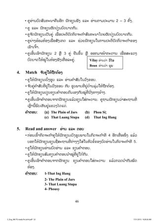 46
• ຄູອ່ານບົດສົນທະນາຄືນອີກ ນັກຮຽນຟັງ ແລະ ອ່ານຕາມປະມານ 2 – 3 ຄັ້ງ.
• ຄູ ແລະ ນັກຮຽນຜັດປ່ຽນບົດບາດກັນ.
• ຄູຈ ັດນັກຮຽນເປັນຄູ່ ເພື່ ອປະຕິບັດກິດຈະກ ໍາສົນທະນາໂດຍຜັດປ່ຽນບົດບາດກັນ.
• ຄູຍ່າງອ້ອມຫ້ອງເພື່ ອສັງເກດ ແລະ ຊ່ວຍນັກຮຽນໃນການປະຕິບັດກິດຈະກ ໍາຂອງ
ເຂົາເຈົ້າ.
• ຄູເອີ້ນເອົານັກຮຽນ 2 ຫຼື 3 ຄູ່ ຢືນຂຶ້ນ ຫຼື ອອກມາໜ້າກະດານ ເພື່ ອສະແດງ
ບົດບາດໃຫ້ໝູ່ໃນຫ້ອງຟັງເທື່ ອລະຄູ່.
4. Match ຈຈ ັບຄູ່ໃຫ້ຖືກຕ້ອງ
• ຄູໃຫ້ນັກຮຽນເບິ່ງຮູບ ແລະ ອ່ານຄ ໍາສັບໃນວົງຂອບ.
• ຈ ັບຄູ່ຄ ໍາສັບທີ່ ຢູ່ໃນວົງຂອບ ກັບ ຮູບພາບທີ່ ຢູ່ດ້ານລຸ່ມໃຫ້ຖືກຕ້ອງ.
• ຄູໃຫ້ນັກຮຽນປຽບທຽບຄ ໍາຕອບຕົນເອງກັບໝູ່ທີ່ ນັ່ງທາງຂ້າງ.
• ຄູເອີ້ນເອົາຄ ໍາຕອບຈາກນັກຮຽນແລ້ວຂຽນໃສ່ກະດານ. ຄູຖາມນັກຮຽນວ່າສະຖານທີ່
ເຫຼົ່ ານີ້ພົບເຫັນຢູ່ແຂວງໄດແດ່.
ຄ ໍາຕອບ: (a) The Plain of Jars (b) Phou Si;
(c) That Luang Stupa (d) That Ing Hang
5. Read and answer ອ່ານ ແລະ ຕອບ
• ກ່ອນເຂົ້າກິດຈະກ ໍາຄູໃຫ້ນັກຮຽນເບິງຮູບພາບໃນກິດຈະກ ໍາທີ 4 ອີກເທື່ ອໜຶ່ ງ ແລ້ວ
ບອກໃຫ້ນັກຮຽນຂຽນຊື່ສະຖານທີ່ ຕ່າງໆໃສ່ໃນຫົວຂໍ້ຂອງບົດອ່ານໃນກິດຈະກ ໍາທີ 5.
• ຄູໃຫ້ນັກຮຽນອ່ານບົດອ່ານ ແລະ ຂຽນຄ ໍາຕອບ.
• ຄູໃຫ້ນັກຮຽນສົມທຽບຄ ໍາຕອບນ ໍາໝູ່ທີ່ ຢູ່ໃກ້ກັນ.
• ຄູເອີ້ນເອົາຄ ໍາຕອບຈາກນັກຮຽນ ຂຽນຄ ໍາຕອບໃສ່ກະດານ ແລ້ວກວດນ ໍາກັນໝົດ
ຫ້ອງ.
ຄ ໍາຕອບ: 1-That Ing Hang
2- The Plain of Jars
3- That Luang Stupa
4- Phousy
Vilay ອ່ານວ່າ ວວິໄລ
Boun ອ່ານວ່າ ບບຸນ
3_Eng_M6 TG ready for print.pdf 523_Eng_M6 TG ready for print.pdf 52 7/31/2015 9:28:26 AM7/31/2015 9:28:26 AM
ສ.ວ.ສ
ສະຫງວນລິຂະສິດ
 