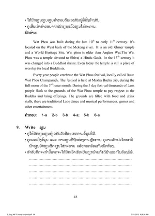 48
• ໃຫ້ນັກຮຽນປຽບທຽບຄ ໍາຕອບຕົນເອງກັບໝູ່ທີ່ ນັ່ງຂ້າງກັນ.
• ຄູເອີ້ນເອົາຄ ໍາຕອບຈາກນັກຮຽນແລ້ວຂຽນໃສ່ກະດານ.
ບບົດອ່ານ:
Wat Phou was built during the late 10th
to early 11th
century. It’s
located on the West bank of the Mekong river. It is an old Khmer temple
and a World Heritage Site. Wat phou is older than Angkor Wat.The Wat
Phou was a temple devoted to Shiva( a Hindu God). In the 13th
century it
was changed into a Buddhist shrine. Even today the temple is still a place of
worship for local Buddhists.
Every year people cerebrate the Wat Phou festival, locally called Boun
Wat Phou Champasack. The festival is held at Makha Bucha day, during the
full moon of the 3rd
lunar month. During the 3 day festival thousands of Laos
people flock to the grounds of the Wat Phou temple to pay respect to the
Buddha and bring offerings. The grounds are filled with food and drink
stalls, there are traditional Laos dance and musical performances, games and
other entertainment.
ຄ ໍາຕອບ: 1-a 2-b 3-b 4-a; 5-b 6-a
9. Write ຂຽນ
• ຄູໃຫ້ນັກຮຽນຂຽນກ່ຽວກັບວັດສີສະເກດຕາມຂໍ້ມູນທີ່ ມີ.
• ຄູກວດເບິ່ງຂໍ້ມູນ ແລະ ການຂຽນທີ່ ຖືກຕ້ອງຕາມຫຼັກການ ຄູອາດເອົາປະໂຫຍກທີ່
ນັກຮຽນມ ັກຂຽນຜິດຂຽນໃສ່ກະດານ ແລ້ວກວດພ້ອມກັນໝົດຫ້ອງ.
• ສ ໍາລັບກິດຈະກ ໍານີ້ອາດຈະໃຫ້ນັກເອົາເຮັດເປັນວຽກບ້ານກໍໄດ້ຖ້າເວລາໃນຫ້ອງບໍ່ພໍ.
……………………………………………………………………………
……………………………………………………………………………
……………………………………………………………………………
……………………………………………………………………………
……………………………………………………………………………
3_Eng_M6 TG ready for print.pdf 543_Eng_M6 TG ready for print.pdf 54 7/31/2015 9:28:26 AM7/31/2015 9:28:26 AM
ສ.ວ.ສ
ສະຫງວນລິຂະສິດ
 