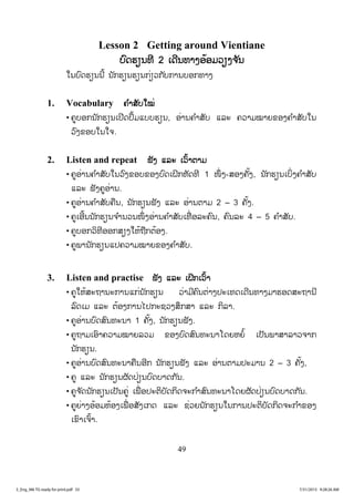49
Lesson 2 Getting around Vientiane
ບບົດຮຽນທີ 2 ເດີນທາງອ້ອມວຽງຈ ັນ
ໃນບົດຮຽນນີ້ ນັກຮຽນຮຽນກ່ຽວກັບການບອກທາງ
1. Vocabulary ຄ ໍາສັບໃໝ່
• ຄູບອກນັກຮຽນເປີດປຶ້ມແບບຮຽນ, ອ່ານຄ ໍາສັບ ແລະ ຄວາມໝາຍຂອງຄ ໍາສັບໃນ
ວົງຂອບໃນໃຈ.
2. Listen and repeat ຟັງ ແລະ ເວົ້າຕາມ
• ຄູອ່ານຄ ໍາສັບໃນວົງຂອບຂອງບົດເຝິກຫັດທີ 1 ໜຶ່ ງ-ສອງຄັ້ງ, ນັກຮຽນເບິ່ງຄ ໍາສັບ
ແລະ ຟັງຄູອ່ານ.
• ຄູອ່ານຄ ໍາສັບຄືນ, ນັກຮຽນຟັງ ແລະ ອ່ານຕາມ 2 – 3 ຄັ້ງ.
• ຄູເອີ້ນນັກຮຽນຈ ໍານວນໜຶ່ ງອ່ານຄ ໍາສັບເທື່ ອລະຄົນ, ຄົນລະ 4 – 5 ຄ ໍາສັບ.
• ຄູບອກວິທີອອກສຽງໃຫ້ຖືກຕ້ອງ.
• ຄູພານັກຮຽນແປຄວາມໝາຍຂອງຄ ໍາສັບ.
3. Listen and practise ຟັງ ແລະ ເຝິກເວົ້າ
• ຄູໃຫ້ສະຖານະການແກ່ນັກຮຽນ ວ່າມີຄົນຕ່າງປະເທດເດີນທາງມາຮອດສະຖານີ
ລົດເມ ແລະ ຕ້ອງການໄປກະຊວງສຶກສາ ແລະ ກິລາ.
• ຄູອ່ານບົດສົນທະນາ 1 ຄັ້ງ, ນັກຮຽນຟັງ.
• ຄູຖາມເອົາຄວາມໝາຍລວມ ຂອງບົດສົນທະນາໂດຍຫຍໍ້ ເປັນພາສາລາວຈາກ
ນັກຮຽນ.
• ຄູອ່ານບົດສົນທະນາຄືນອີກ ນັກຮຽນຟັງ ແລະ ອ່ານຕາມປະມານ 2 – 3 ຄັ້ງ,
• ຄູ ແລະ ນັກຮຽນຜັດປ່ຽນບົດບາດກັນ.
• ຄູຈ ັດນັກຮຽນເປັນຄູ່ ເພື່ ອປະຕິບັດກິດຈະກ ໍາສົນທະນາໂດຍຜັດປ່ຽນບົດບາດກັນ.
• ຄູຍ່າງອ້ອມຫ້ອງເພື່ ອສັງເກດ ແລະ ຊ່ວຍນັກຮຽນໃນການປະຕິບັດກິດຈະກ ໍາຂອງ
ເຂົາເຈົ້າ.
3_Eng_M6 TG ready for print.pdf 553_Eng_M6 TG ready for print.pdf 55 7/31/2015 9:28:26 AM7/31/2015 9:28:26 AM
ສ.ວ.ສ
ສະຫງວນລິຂະສິດ
 