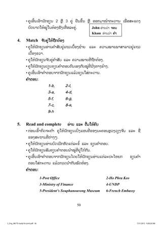 50
• ຄູເອີ້ນເອົານັກຮຽນ 2 ຫຼື 3 ຄູ່ ຢືນຂຶ້ນ ຫຼື ອອກມາໜ້າກະດານ ເພື່ ອສະແດງ
ບົດບາດໃຫ້ໝູ່ໃນຫ້ອງຟັງເທື່ ອລະຄູ່.
4. Match ຈຈ ັບຄູ່ໃຫ້ຖືກຕ້ອງ
• ຄູໃຫ້ນັກຮຽນອ່ານຄ ໍາສັບຢູ່ແຖວເບື້ອງຊ້າຍ ແລະ ຄວາມໝາຍພາສາລາວຢູ່ແຖວ
ເບື້ອງຂວາ.
• ຄູໃຫ້ນັກຮຽນຈ ັບຄູ່ຄ ໍາສັບ ແລະ ຄວາມໝາຍທີ່ ຖືກຕ້ອງ.
• ຄູໃຫ້ນັກຮຽນປຽບທຽບຄ ໍາຕອບຕົນເອງກັບໝູ່ທີ່ ນັ່ງທາງຂ້າງ.
• ຄູເອີ້ນເອົາຄ ໍາຕອບຈາກນັກຮຽນແລ້ວຂຽນໃສ່ກະດານ.
ຄ ໍາຕອບ:
1-b, 2-I,
3-a, 4-d,
5-f, 6-g,
7-c, 8-e,
9-h
5. Read and complete ອ່ານ ແລະ ຕື່ມໃຫ້ຄົບ
• ກ່ອນເຂົ້າກິດຈະກ ໍາ ຄູໃຫ້ນັກຮຽນເບິ່ງແຜນທີ່ ຂອງນະຄອນຫຼວງວຽງຈ ັນ ແລະ ຊື່
ຂອງສະຖານທີ່ ຕ່າງໆ.
• ຄູໃຫ້ນັກຮຽນອ່ານບົດເຝິກຫັດແຕ່ລະຂໍ້ ແລະ ຂຽນຄ ໍາຕອບ.
• ຄູໃຫ້ນັກຮຽນສົມທຽບຄ ໍາຕອບນ ໍາໝູ່ທີ່ ຢູ່ໃກ້ກັນ.
• ຄູເອີ້ນເອົາຄ ໍາຕອບຈາກນັກຮຽນໂດຍໃຫ້ນັກຮຽນອ່ານແຕ່ລະປະໂຫຍກ ຂຽນຄ ໍາ
ຕອບໃສ່ກະດານ ແລ້ວກວດນ ໍາກັນໝົດຫ້ອງ.
ຄ ໍາຕອບ:
1-Post Office 2-Ho Phra Keo
3-Ministry of Finance 4-UNDP
5-President’s Souphanouvong Museum 6-French Embassy
John ອ່ານວ່າ ຈຈອນ
Kham ອ່ານວ່າ ຄຄ ໍາ
3_Eng_M6 TG ready for print.pdf 563_Eng_M6 TG ready for print.pdf 56 7/31/2015 9:28:26 AM7/31/2015 9:28:26 AM
ສ.ວ.ສ
ສະຫງວນລິຂະສິດ
 