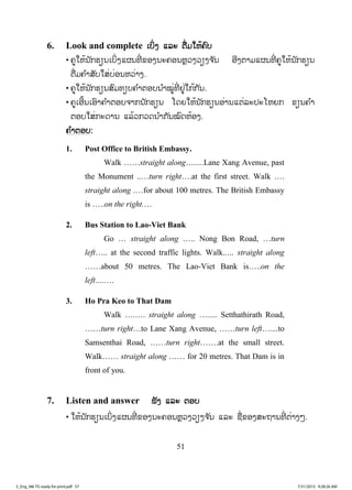 51
6. Look and complete ເບິ່ງ ແລະ ຕື່ມໃຫ້ຄົບ
• ຄູໃຫ້ນັກຮຽນເບິ່ງແຜນທີ່ ຂອງນະຄອນຫຼວງວຽງຈ ັນ ອີງຕາມແຜນທີ່ ຄູໃຫ້ນັກຮຽນ
ຕື່ມຄ ໍາສັບໃສ່ບ່ອນຫວ່າງ.
• ຄູໃຫ້ນັກຮຽນສົມທຽບຄ ໍາຕອບນ ໍາໝູ່ທີ່ ຢູ່ໃກ້ກັນ.
• ຄູເອີ້ນເອົາຄ ໍາຕອບຈາກນັກຮຽນ ໂດຍໃຫ້ນັກຮຽນອ່ານແຕ່ລະປະໂຫຍກ ຂຽນຄ ໍາ
ຕອບໃສ່ກະດານ ແລ້ວກວດນ ໍາກັນໝົດຫ້ອງ.
ຄ ໍາຕອບ:
1. Post Office to British Embassy.
Walk ……straight along….....Lane Xang Avenue, past
the Monument ..…turn right….at the first street. Walk ….
straight along .…for about 100 metres. The British Embassy
is …..on the right.…
2. Bus Station to Lao-Viet Bank
Go … straight along ….. Nong Bon Road, …turn
left….. at the second traffic lights. Walk..… straight along
……about 50 metres. The Lao-Viet Bank is…..on the
left…..…
3. Ho Pra Keo to That Dam
Walk ….…. straight along …..... Setthathirath Road,
……turn right…to Lane Xang Avenue, ……turn left…....to
Samsenthai Road, ……turn right…….at the small street.
Walk…… straight along …… for 20 metres. That Dam is in
front of you.
7. Listen and answer ຟັງ ແລະ ຕອບ
• ໃຫ້ນັກຮຽນເບິ່ງແຜນທີ່ ຂອງນະຄອນຫຼວງວຽງຈ ັນ ແລະ ຊື່ຂອງສະຖານທີ່ ຕ່າງໆ.
3_Eng_M6 TG ready for print.pdf 573_Eng_M6 TG ready for print.pdf 57 7/31/2015 9:28:26 AM7/31/2015 9:28:26 AM
ສ.ວ.ສ
ສະຫງວນລິຂະສິດ
 