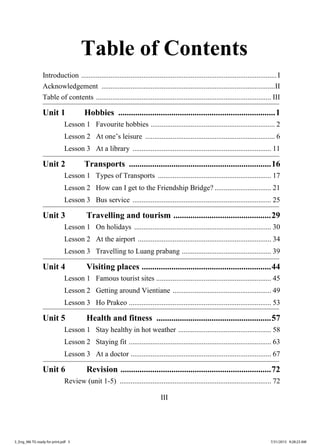 III
Table of Contents
Introduction ...........................................................................................................I
Acknowledgement ...............................................................................................II
Table of contents ................................................................................................ III
Unit 1 Hobbies ..........................................................................1
Lesson 1 Favourite hobbies .................................................................... 2
Lesson 2 At one’s leisure ....................................................................... 6
Lesson 3 At a library ............................................................................ 11
Unit 2 Transports ...................................................................16
Lesson 1 Types of Transports .............................................................. 17
Lesson 2 How can I get to the Friendship Bridge? ............................... 21
Lesson 3 Bus service ............................................................................ 25
Unit 3 Travelling and tourism ..............................................29
Lesson 1 On holidays ........................................................................... 30
Lesson 2 At the airport ......................................................................... 34
Lesson 3 Travelling to Luang prabang ................................................. 39
Unit 4 Visiting places .............................................................44
Lesson 1 Famous tourist sites ............................................................... 45
Lesson 2 Getting around Vientiane ...................................................... 49
Lesson 3 Ho Prakeo .............................................................................. 53
Unit 5 Health and fitness ......................................................57
Lesson 1 Stay healthy in hot weather ................................................... 58
Lesson 2 Staying fit .............................................................................. 63
Lesson 3 At a doctor ............................................................................. 67
Unit 6 Revision .......................................................................72
Review (unit 1-5) ................................................................................... 72
3_Eng_M6 TG ready for print.pdf 53_Eng_M6 TG ready for print.pdf 5 7/31/2015 9:28:23 AM7/31/2015 9:28:23 AM
ສ.ວ.ສ
ສະຫງວນລິຂະສິດ
 