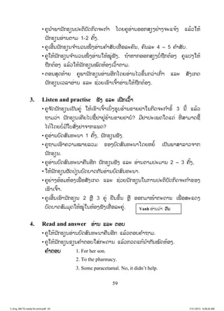 59
• ຄູນ ໍາພານັກຮຽນປະຕິບັດກິດຈະກ ໍາ ໂດຍຄູອ່ານອອກສຽງຢ່າງຈະແຈ້ງ ແລ້ວໃຫ້
ນັກຮຽນອ່ານຕາມ 1-2 ຄັ້ງ.
• ຄູເອີ້ນນັກຮຽນຈ ໍານວນໜຶ່ ງອ່ານຄ ໍາສັບເທື່ ອລະຄົນ, ຄົນລະ 4 – 5 ຄ ໍາສັບ.
• ຄູໃຫ້ນັກຮຽນຈ ໍານວນໜຶ່ ງອ່ານໃຫ້ໝູ່ຟັງ, ຖ້າຫາກອອກສຽງບໍ່ຖືກຕ້ອງ ຄູແປງໃຫ້
ຖືກຕ້ອງ ແລ້ວໃຫ້ນັກຮຽນໝົດຫ້ອງເວົ້າຕາມ.
• ຕອນສຸດທ້າຍ ຄູພານັກຮຽນອ່ານອີກໂດຍອ່ານໄວຂຶ້ນກວ່າເກົ່າ ແລະ ສັງເກດ
ນັກຮຽນເວລາອ່ານ ແລະ ຊ່ວຍເຂົາເຈົ້າອ່ານໃຫ້ຖືກຕ້ອງ.
3. Listen and practise ຟັງ ແລະ ເຝິກເວົ້າ
• ຄູຈ ັດນັກຮຽນເປັນຄູ່ ໃຫ້ເຂົາເຈົ້າເບິ່ງຮູບຮ້ານຂາຍຢາໃນກິດຈະກ ໍາຂໍ໊ 3 ນີ້ ແລ້ວ
ຖາມວ່າ ນັກຮຽນເຄີຍໄປຊື້ຢາຢູ່ຮ້ານຂາຍຢາບໍ? ມີຢາປະເພດໃດແດ່ ທີ່ ສາມາດຊື້
ໄດ້ໂດຍບໍ່ມີໃບສັ່ງຢາຈາກແພດ?
• ຄູອ່ານບົດສົນທະນາ 1 ຄັ້ງ, ນັກຮຽນຟັງ.
• ຄູຖາມເອົາຄວາມໝາຍລວມ ຂອງບົດສົນທະນາໂດຍຫຍໍ້ ເປັນພາສາລາວຈາກ
ນັກຮຽນ.
• ຄູອ່ານບົດສົນທະນາຄືນອີກ ນັກຮຽນຟັງ ແລະ ອ່ານຕາມປະມານ 2 – 3 ຄັ້ງ,
• ໃຫ້ນັກຮຽນຜັດປ່ຽນບົດບາດກັນອ່ານບົດສົນທະນາ.
• ຄູຍ່າງອ້ອມຫ້ອງເພື່ ອສັງເກດ ແລະ ຊ່ວຍນັກຮຽນໃນການປະຕິບັດກິດຈະກ ໍາຂອງ
ເຂົາເຈົ້າ.
• ຄູເອີ້ນເອົານັກຮຽນ 2 ຫຼື 3 ຄູ່ ຢືນຂຶ້ນ ຫຼື ອອກມາໜ້າກະດານ ເພື່ ອສະແດງ
ບົດບາດສົມມຸດໃຫ້ໝູ່ໃນຫ້ອງຟັງເທື່ ອລະຄູ່.
4. Read and answer ອ່ານ ແລະ ຕອບ
• ຄູໃຫ້ນັກຮຽນອ່ານບົດສົນທະນາຄືນອີກ ແລ້ວຕອບຄ ໍາຖາມ.
• ຄູໃຫ້ນັກຮຽນຂຽນຄ ໍາຕອບໃສ່ກະດານ ແລ້ວກວດແກ້ນ ໍາກັນໝົດຫ້ອງ.
ຄ ໍາຕອບ 1. For her son.
2. To the pharmacy.
3. Some paracetamal. No, it didn’t help.
Vanh ອ່ານວ່າ ວວັນ
3_Eng_M6 TG ready for print.pdf 653_Eng_M6 TG ready for print.pdf 65 7/31/2015 9:28:26 AM7/31/2015 9:28:26 AM
ສ.ວ.ສ
ສະຫງວນລິຂະສິດ
 