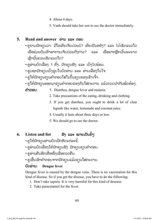 60
4. About 4 days.
5. Vanh should take her son to see the doctor immediately.
5. Read and answer ອ່ານ ແລະ ຕອບ
• ຄູຖາມນັກຮຽນວ່າ: ມີໃຜເຄີຍເຈັບປ່ວຍບໍ? ເຄີຍເປັນຫຍັງ? ແລະ ໄດ້ເຮັດແນວໃດ
ເພື່ ອຊ່ວຍບັນເທົາອາການເຈັບປ່ວຍດັ່ງກ່າວ? ແລະ ເພື່ ອຢາກຫຼີກເວັ້ນພະຍາດ
ເຫຼົ່ ານັ້ນຄວນເຮັດແນວໃດ?
• ຄູອ່ານບົດເລື່ອງ 1 ຄັ້ງ, ນັກຮຽນຟັງ ແລະ ເບິ່ງໄປພ້ອມ.
• ຄູບອກນັກຮຽນເບິ່ງຮູບໃນບົດອ່ານ ແລະ ອ່ານເລື່ ອງໃນໃຈ.
• ຄູໃຫ້ນັກຮຽນຂຽນຄ ໍາຕອບໃສ່ໃນປຶ້ມຂຽນຂອງເຂົາເຈົ້າ.
• ຄູໃຫ້ນັກຮຽນອອກມາຂຽນຄ ໍາຕອບຂອງຕົນໃສ່ກະດານ ແລ້ວກວດນ ໍາກັນໝົດຫ້ອງ.
ຄ ໍາຕອບ: 1. Diarrhea, dengue fever and malaria.
2. Take precautions of the eating, drinking and clothing.
3. If you get diarrhea, you ought to drink a lot of clear
liquids like water, lemonade and coconut juice.
4. Usually it lasts about three days or less.
5. We should go to see the doctor.
6. Listen and list ຟັງ ແລະ ໝາຍເປັນຂໍ້ໆ
• ຄູໃຫ້ນັກຮຽນອ່ານບົດເຝິກຫັດແຕ່ລະຂໍ້.
• ຄູອ່ານບົດເລື່ອງໃຫ້ນັກຮຽນຟັງ ນັກຮຽນຂຽນຄ ໍາຕອບ.
• ຄູອ່ານຄືນອີກເທື່ ອໜຶ່ ງເພື່ ອກວດຄືນ.
• ຄູເອີ້ນເອົາຄ ໍາຕອບຈາກນັກຮຽນແລ້ວຂຽນໃສ່ກະດານ.
ບົດອ່ານ: Dengue fever
Dengue fever is caused by the dengue virus. There is no vaccination for this
kind of disease. So if you get the disease, you have to do the following:
1. Don’t take aspirin. It is very harmful for this kind of desease.
2. Take paracetamol for the fever.
3_Eng_M6 TG ready for print.pdf 663_Eng_M6 TG ready for print.pdf 66 7/31/2015 9:28:26 AM7/31/2015 9:28:26 AM
ສ.ວ.ສ
ສະຫງວນລິຂະສິດ
 