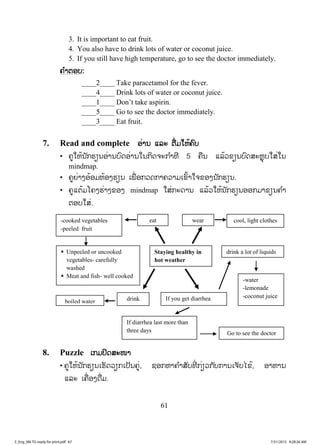 61
3. It is important to eat fruit.
4. You also have to drink lots of water or coconut juice.
5. If you still have high temperature, go to see the doctor immediately.
ຄຄ ໍາຕອບ:
____2____ Take paracetamol for the fever.
____4____ Drink lots of water or coconut juice.
____1____ Don’t take aspirin.
____5____ Go to see the doctor immediately.
____3____ Eat fruit.
7. Read and complete ອ່ານ ແລະ ຕື່ມໃຫ້ຄົບ
• ຄູໃຫ້ນັກຮຽນອ່ານບົດອ່ານໃນກິດຈະກ ໍາທີ 5 ຄືນ ແລ້ວຂຽນບົດສະຫຼຸບໃສ່ໃນ
mindmap.
• ຄູຍ່າງອ້ອມຫ້ອງຮຽນ ເພື່ ອກວດກາຄວາມເຂົ້າໃຈຂອງນັກຮຽນ.
• ຄູແຕ້ມໂຄງຮ່າງຂອງ mindmap ໃສ່ກະດານ ແລ້ວໃຫ້ນັກຮຽນອອກມາຂຽນຄ ໍາ
ຕອບໃສ່.
8. Puzzle ເກມປິດສະໜາ
• ຄູໃຫ້ນັກຮຽນເຮັດວຽກເປັນຄູ່, ຊອກຫາຄ ໍາສັບທີ່ ກ່ຽວກັບການເຈັບໄຂ້, ອາຫານ
ແລະ ເຄື່ອງດື່ມ.
drink
Staying healthy in
hot weather
wear
If you get diarrhea
eat cool, light clothes
drink a lot of liquids
-cooked vegetables
-peeled fruit
boiled water
ƒ Unpeeled or uncooked
vegetables- carefully
washed
ƒ Meat and fish- well cooked
-water
-lemonade
-coconut juice
If diarrhea last more than
three days Go to see the doctor
3_Eng_M6 TG ready for print.pdf 673_Eng_M6 TG ready for print.pdf 67 7/31/2015 9:28:26 AM7/31/2015 9:28:26 AM
ສ.ວ.ສ
ສະຫງວນລິຂະສິດ
 