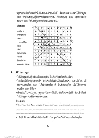 62
• ຄູອາດຈະເອົາກິດຈະກ ໍານີ້ເປັນການແຂ່ງຂັນກໍໄດ້ ໂດຍການວາງເວລາໃຫ້ນັກຮຽນ
ເຮັດ ຖ້າວ່ານັກຮຽນຄູ່ໃດຫາກຊອກພົບຄ ໍາສັບໄດ້ຄົບກ່ອນໝູ່ ແລະ ຖືກຕ້ອງຖືວ່າ
ຊະນະ ແລະ ໃຫ້ນັກຮຽນໝົດຫ້ອງຕົບມືຊົມເຊີຍ.
ຄຄ ໍາຕອບ:
malaria
symptom
water
vegetables
fish
fruit
lemonade
fever
headache
coconut juice
9. Write ຂຽນ
• ໃຫ້ນັກຮຽນຂຽນກ່ຽວກັບເລື່ ອງຂອງຕົນ ທີ່ ເຄີຍເຈັບໄຂ້ຈ ັກໜຶ່ ງເລື່ອງ.
• ໃນເລື່ອງໃຫ້ນັກຮຽນບອກວ່າ ພະຍາດທີ່ ຕົນເປັນນັ້ນແມ່ນຫຍັງ, ເປັນເມື່ອໃດ, ມີ
ອາການແນວໃດ, ແລະ ໄດ້ເຮັດແນວໃດ ຫຼື ປິ່ ນປົວແນວໃດ ເພື່ ອໃຫ້ອາການ
ບັນເທົາ ແລະ ດີຂຶ້ນ?
• ເພື່ ອຊ່ວຍໃນການຂຽນ, ຄູຂຽນປະໂຫຍກເລີ່ມຕົ້ນ ດັ່ງຕົວຢ່າງລຸ່ມນີ້. ສ່ວນທີ່ ເຫຼືອຂໍ
ໃຫ້ນັກຮຽນເປັນຜູ້ຈິນຕະນາການເອງ.
Example:
When I was ten, I got dengue fever. I had a terrible headache………..…..…
…………………………………………………………………………..…………….
………………………………………………………………………..……………….
• ສ ໍາລັບກິດຈະກ ໍານີ້ຈະໃຫ້ນັກເອົາເຮັດເປັນວຽກບ້ານກໍໄດ້ຖ້າເວລາໃນຫ້ອງບໍ່ພໍ.
C A C I N R O F P V S M
K O M R H I P E J C X O
T H C D E F G V R T Y T
L E M O N A D E L C N P
Y O E L N A I R A L A M
H S I F R U I T Z F M Y
G K V E G E T A B L E S
R Q T D H I O J S O L W
P A X Y Z A U B U A L X
W E R V C K E I P I C Q
L N G M W T U S X B C G
B E U B H E A D A C H E
3_Eng_M6 TG ready for print.pdf 683_Eng_M6 TG ready for print.pdf 68 7/31/2015 9:28:26 AM7/31/2015 9:28:26 AM
ສ.ວ.ສ
ສະຫງວນລິຂະສິດ
 