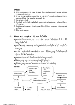 65
ຄຄ ໍາຕອບ:
1. Fitness means to be in good physical shape and able to get around without
becoming breathless.
2. If you are overweight you need to be careful of your diet and avoid excess
sugar and food that contains too much fat.
3. Exercise regularly.
4. Football, volleyball, basketball, tennis and swimming are all good forms
of exercise.
5. Outdoor activities are jogging, aerobics, hiking, mountain climbing and
cycling.
6. They go to a gym.
6. Listen and complete ຟັງ ແລະ ຕື່ມໃຫ້ຄົບ
• ຄູອ່ານບົດສົນທະນາລະຫວ່າງ Doctor ກັບ Lavanh ໃນບົດເຝິກຫັດຂໍ້ ທີ 3 ໃຫ້
ນັກຮຽນຟັງຄືນໃໝ່.
• ຄູແຕ້ມໂຄງຮ່າງ Mindmap ແລ້ວຂຽນຄ ໍາສັບຈ ໍານວນໜຶ່ ງໃສ່ (ດັ່ງຕົວຢ່າງໃນປຶ້ມ
ແບບຮຽນ).
• ຈາກນັ້ນ, ຄູອ່ານບົດສົນທະນາຄືນອີກ ແລະ ໃຫ້ນັກຮຽນຂຽນຕື່ມໃສ່ໂຄງຮ່າງທີ່
ເຫຼືອຕາມທີ່ ໄດ້ຍິນໃນບົດອ່ານ.
• ຄູອ່ານບົດສົນທະນາຄືນອີກເທື່ ອໜຶ່ ງເພື່ ອໃຫ້ນັກຮຽນກວດຄືນ.
• ໃຫ້ນັກຮຽນປຽບທຽບຄ ໍາຕອບຕົນເອງກັບໝູ່ທີ່ ນັ່ງຂ້າງກັນ.
• ຄູໃຫ້ນັກຮຽນຂຽນຄ ໍາຕອບໃສ່ກະດານ ແລ້ວກວດນ ໍາກັນໝົດຫ້ອງ.
ຄ ໍາຕອບ:
Doctor’s suggestion
Food
Drinks
should eat
shouldn’t eat
should drink
Shouldn’t
drink
-boiled water
-milk
-fruit juice
healthy food
-fruit
-vegetables
-eggs
-meat
Alcohol
-beer
-fats
-pickled food
3_Eng_M6 TG ready for print.pdf 713_Eng_M6 TG ready for print.pdf 71 7/31/2015 9:28:27 AM7/31/2015 9:28:27 AM
ສ.ວ.ສ
ສະຫງວນລິຂະສິດ
 