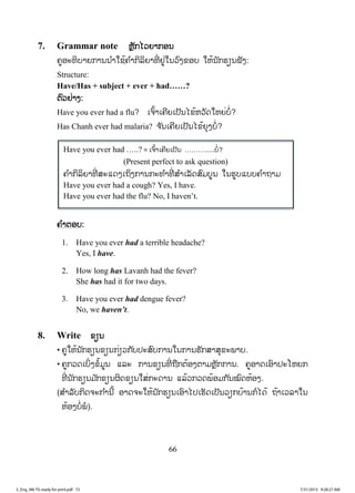 66
7. Grammar note ຫຼັກໄວຍາກອນ
ຄູອະທິບາຍການນ ໍາໃຊ້ຄ ໍາກິລິຍາທີ່ ຢູ່ໃນວົງຂອບ ໃຫ້ນັກຮຽນຟັງ:
Structure:
Have/Has + subject + ever + had……?
ຕົວຢ່າງ:
Have you ever had a flu? ເຈົ້າເຄີຍເປັນໄຂ້ຫວັດໃຫຍ່ບໍ່?
Has Chanh ever had malaria? ຈ ັນເຄີຍເປັນໄຂ້ຍຸງບໍ່?
ຄ ໍາຕອບ:
1. Have you ever had a terrible headache?
Yes, I have.
2. How long has Lavanh had the fever?
She has had it for two days.
3. Have you ever had dengue fever?
No, we haven’t.
8. Write ຂຽນ
• ຄູໃຫ້ນັກຮຽນຂຽນກ່ຽວກັບປະສົບການໃນການຮັກສາສຸຂະພາບ.
• ຄູກວດເບິ່ງຂໍ້ມູນ ແລະ ການຂຽນທີ່ ຖືກຕ້ອງຕາມຫຼັກການ. ຄູອາດເອົາປະໂຫຍກ
ທີ່ ນັກຮຽນມ ັກຂຽນຜິດຂຽນໃສ່ກະດານ ແລ້ວກວດພ້ອມກັນໝົດຫ້ອງ.
(ສ ໍາລັບກິດຈະກ ໍານີ້ ອາດຈະໃຫ້ນັກຮຽນເອົາໄປເຮັດເປັນວຽກບ້ານກໍໄດ້ ຖ້າເວລາໃນ
ຫ້ອງບໍ່ພໍ).
Have you ever had …..? = ເຈົ້າເຄີຍເປັນ ……….....ບໍ່?
(Present perfect to ask question)
ຄ ໍາກິລິຍາທີ່ ສະແດງເຖິງການກະທ ໍາທີ່ ສ ໍາເລັດສົມບູນ ໃນຮູບແບບຄ ໍາຖາມ
Have you ever had a cough? Yes, I have.
Have you ever had the flu? No, I haven’t.
3_Eng_M6 TG ready for print.pdf 723_Eng_M6 TG ready for print.pdf 72 7/31/2015 9:28:27 AM7/31/2015 9:28:27 AM
ສ.ວ.ສ
ສະຫງວນລິຂະສິດ
 