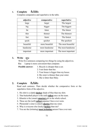 73
1. Complete ຕຕື່ມໃຫ້ຄົບ
Complete comparative and superlative in the table.
adjective comparative superlative
large larger The largest
big bigger The biggest
fat fatter The fattest
thin thinner The thinnest
fast faster The fastest
quick quicker The quickest
beautiful more beautiful The most beautiful
handsome more handsome The most handsome
important more important The most important
1. Write ຂຽນ
Write five sentences comparing two things by using the adjectives.
Ex: Laptop is more convenient than computer.
Possible answer: 1. Bicycle is cheaper than a car.
2. I run faster than her.
3. Your house is bigger than my house.
4. My sister is thinner than your sister.
5. She is fatter than Maly.
2. Complete ຕື່ມໃຫ້ຄົບ
Read each sentence. Then decide whether the comparative form or the
superlative form of the adjective.
1. His shirt is a (dark) darker shade of blue than my shirt.
2. That basketball player is the (tall) tallest once on the team.
3. Khamla is the (smart) smartest girl in the whole school.
4. These are the (soft) softest pajamas I have ever worn.
5. Phonenida’s sister is (short) shorter than my sister.
6. Why is everyone else (lucky) luckier than me?
7. You are the (irritating) most irritating person I have ever met.
3_Eng_M6 TG ready for print.pdf 793_Eng_M6 TG ready for print.pdf 79 7/31/2015 9:28:27 AM7/31/2015 9:28:27 AM
ສ.ວ.ສ
ສະຫງວນລິຂະສິດ
 