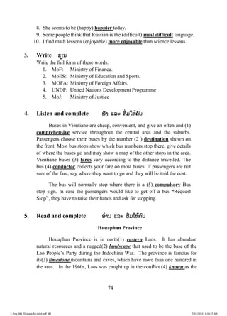 74
8. She seems to be (happy) happier today.
9. Some people think that Russian is the (difficult) most difficult language.
10. I find math lessons (enjoyable) more enjoyable than science lessons.
3. Write ຂຂຽນ
Write the full form of these words.
1. MoF: Ministry of Finance.
2. MoES: Ministry of Education and Sports.
3. MOFA: Ministry of Foreign Affairs.
4. UNDP: United Nations Development Programme
5. MoJ: Ministry of Justice
4. Listen and complete ຟັງ ແລະ ຕື່ມໃຫ້ຄົບ
Buses in Vientiane are cheap, convenient, and give an often and (1)
comprehensive service throughout the central area and the suburbs.
Passengers choose their buses by the number (2 ) destination shown on
the front. Most bus stops show which bus numbers stop there, give details
of where the buses go and may show a map of the other stops in the area.
Vientiane buses (3) fares vary according to the distance travelled. The
bus (4) conductor collects your fare on most buses. If passengers are not
sure of the fare, say where they want to go and they will be told the cost.
The bus will normally stop where there is a (5) compulsory Bus
stop sign. In case the passengers would like to get off a bus “Request
Stop”, they have to raise their hands and ask for stopping.
5. Read and complete ອ່ານ ແລະ ຕື່ມໃຫ້ຄົບ
Houaphan Province
Houaphan Province is in north(1) eastern Laos. It has abundant
natural resources and a rugged(2) landscape that used to be the base of the
Lao People’s Party during the Indochina War. The province is famous for
its(3) limestone mountains and caves, which have more than one hundred in
the area. In the 1960s, Laos was caught up in the conflict (4) known as the
3_Eng_M6 TG ready for print.pdf 803_Eng_M6 TG ready for print.pdf 80 7/31/2015 9:28:27 AM7/31/2015 9:28:27 AM
ສ.ວ.ສ
ສະຫງວນລິຂະສິດ
 