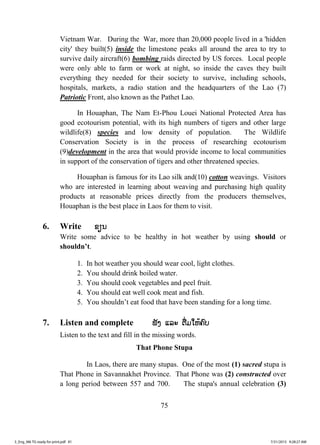 75
Vietnam War. During the War, more than 20,000 people lived in a 'hidden
city' they built(5) inside the limestone peaks all around the area to try to
survive daily aircraft(6) bombing raids directed by US forces. Local people
were only able to farm or work at night, so inside the caves they built
everything they needed for their society to survive, including schools,
hospitals, markets, a radio station and the headquarters of the Lao (7)
Patriotic Front, also known as the Pathet Lao.
In Houaphan, The Nam Et-Phou Louei National Protected Area has
good ecotourism potential, with its high numbers of tigers and other large
wildlife(8) species and low density of population. The Wildlife
Conservation Society is in the process of researching ecotourism
(9)development in the area that would provide income to local communities
in support of the conservation of tigers and other threatened species.
Houaphan is famous for its Lao silk and(10) cotton weavings. Visitors
who are interested in learning about weaving and purchasing high quality
products at reasonable prices directly from the producers themselves,
Houaphan is the best place in Laos for them to visit.
6. Write ຂຂຽນ
Write some advice to be healthy in hot weather by using should or
shouldn’t.
1. In hot weather you should wear cool, light clothes.
2. You should drink boiled water.
3. You should cook vegetables and peel fruit.
4. You should eat well cook meat and fish.
5. You shouldn’t eat food that have been standing for a long time.
7. Listen and complete ຟັງ ແລະ ຕື່ມໃຫ້ຄົບ
Listen to the text and fill in the missing words.
That Phone Stupa
In Laos, there are many stupas. One of the most (1) sacred stupa is
That Phone in Savannakhet Province. That Phone was (2) constructed over
a long period between 557 and 700. The stupa's annual celebration (3)
3_Eng_M6 TG ready for print.pdf 813_Eng_M6 TG ready for print.pdf 81 7/31/2015 9:28:27 AM7/31/2015 9:28:27 AM
ສ.ວ.ສ
ສະຫງວນລິຂະສິດ
 