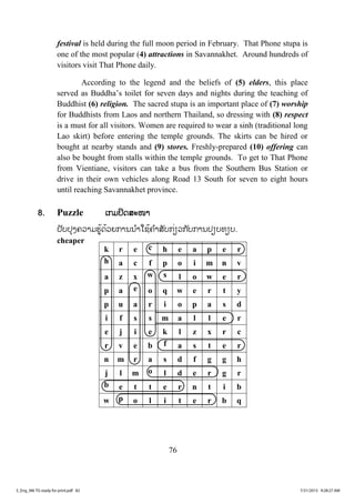 76
festival is held during the full moon period in February. That Phone stupa is
one of the most popular (4) attractions in Savannakhet. Around hundreds of
visitors visit That Phone daily.
According to the legend and the beliefs of (5) elders, this place
served as Buddha’s toilet for seven days and nights during the teaching of
Buddhist (6) religion. The sacred stupa is an important place of (7) worship
for Buddhists from Laos and northern Thailand, so dressing with (8) respect
is a must for all visitors. Women are required to wear a sinh (traditional long
Lao skirt) before entering the temple grounds. The skirts can be hired or
bought at nearby stands and (9) stores. Freshly-prepared (10) offering can
also be bought from stalls within the temple grounds. To get to That Phone
from Vientiane, visitors can take a bus from the Southern Bus Station or
drive in their own vehicles along Road 13 South for seven to eight hours
until reaching Savannakhet province.
8. Puzzle ເກມປິດສະໜາ
ປັບປຸງຄວາມຮູ້ດ້ວຍການນ ໍາໃຊ້ຄ ໍາສັບກ່ຽວກັບການປຽບທຽບ.
cheaper
k r e c h e a p e r
h a c f p o i m n v
a z x w s l o w e r
p a e o q w e r t y
p u a r i o p a s d
i f s s m a l l e r
e j i e k l z x r c
r v e b f a s t e r
n m r a s d f g g h
j l m o l d e r g r
b e t t e r n t i b
w p o l i t e r b q
3_Eng_M6 TG ready for print.pdf 823_Eng_M6 TG ready for print.pdf 82 7/31/2015 9:28:27 AM7/31/2015 9:28:27 AM
ສ.ວ.ສ
ສະຫງວນລິຂະສິດ
 
