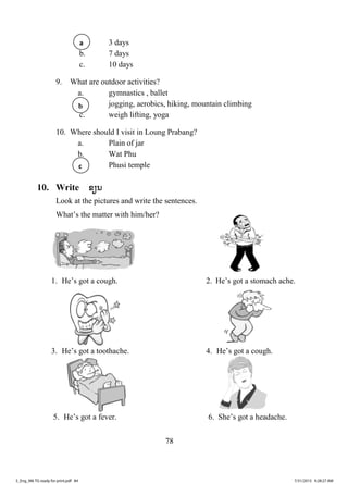 78
. 3 days
b. 7 days
c. 10 days
9. What are outdoor activities?
a. gymnastics , ballet
jogging, aerobics, hiking, mountain climbing
c. weigh lifting, yoga
10. Where should I visit in Loung Prabang?
a. Plain of jar
b. Wat Phu
Phusi temple
10. Write ຂຽນ
Look at the pictures and write the sentences.
What’s the matter with him/her?
1. He’s got a cough. 2. He’s got a stomach ache.
3. He’s got a toothache. 4. He’s got a cough.
5. He’s got a fever. 6. She’s got a headache.
a
c
b
3_Eng_M6 TG ready for print.pdf 843_Eng_M6 TG ready for print.pdf 84 7/31/2015 9:28:27 AM7/31/2015 9:28:27 AM
ສ.ວ.ສ
ສະຫງວນລິຂະສິດ
 