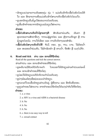 82
• ນັກຮຽນແບ່ງລາຍການເປັນສອງກຸ່ມ ກຸ່ມ 1 ແມ່ນຄົນເຮົາຕິດເຊື້ອໄວຣັດດ້ວຍວິທີ
ໃດ ແລະ ອີກລາຍການໜຶ່ ງແມ່ນຄົນເຮົາບໍ່ສາມາດຕິດເຊື້ອໄວຣັດໄດ້ແນວໃດ.
• ຄູບອກນັກຮຽນຕື່ມຂໍ້ມູນໃສ່ແຜນວາດດ້ວຍຕົວເອງ.
• ຄູເອີ້ນເອົາຄ ໍາຕອບຈາກນັກຮຽນແລ້ວຂຽນໃສ່ກະດານ.
ຄຄ ໍາຕອບ
xເຊື້ອໄວຣັດສາມາດຕິດຕໍ່ໄດ້ຫຼາຍທາງຄື: ສັກເຂັມຢາຮ່ວມກັນ, ເຂັມຢາ ຫຼື
ອຸປະກອນການສັກຢາອື່ນໆ. ຈາກແມ່ສູ່ລູກກ່ອນ ແລະ ຫຼັງການເກີດລູກ ຫຼື ການ
ລ້ຽງລູກດ້ວຍນົມ. ການໃຫ້ເລືອດ ແລະ ການຕິດຕໍ່ທາງເພດສ ໍາພັນ.
xເຊື້ອໄວຣັດບໍ່ສາມາດຕິດຕໍ່ ໄດ້ຄື: ຈ ັບມື, ກອດ, ຈູບ, ຈາມ, ບາຍ, ໃຊ້ຫ້ອງນ ໍ້າ
ແລະ ສະລອຍນ ໍ້າຮ່ວມກັນ, ໃຊ້ຜ້າເຊັດໜ້າ ຫຼື ອາບນ ໍ້າ, ຖືກສັດ ຫຼື ແມງໄມ້ກັດ.
6. Read and tick ອ່ານ ແລະ ໜາຍຂໍ້ທີຖືກຕ້ອງ
Read all the questions and tick the correct answer.
ອ່ານຄ ໍາຖາມ ແລະ ໜາຍເອົາຄ ໍາຕອບທີ່ ຖືກຕ້ອງ.
• ຄູອະທິບາຍວິທີປະຕິບັດກິດຈະກ ໍາ ໂດຍບອກໃຫ້ນັກຮຽນອ່ານຄ ໍາຖາມແຕ່ລະຂໍ້
ແລະ ໜາຍເອົາຄ ໍາຕອບທີ່ ຖືກຕ້ອງ.
• ຄູປ່ອຍໃຫ້ນັກຮຽນປະຕິບັດກິດຈະກ ໍາດ້ວຍຕົວເອງ.
• ຄູຍ່າງອ້ອມຫ້ອງເພື່ ອຊ່ວຍແນະນ ໍານັກຮຽນ.
• ຄູກວດແກ້ໂດຍເອີ້ນນັກຮຽນອ່ານເປັນຄູ່, ຜູ້ໜຶ່ ງຖາມ ແລະ ອີກຄົນໜຶ່ ງຕອບ.
• ຄູຂຽນຄ ໍາຕອບໃສ່ກະດານ ຫາກຄ ໍາຕອບບໍ່ຖືກຕ້ອງໃຫ້ແປງນ ໍາກັນໃຫ້ຖືກຕ້ອງ.
ຄ ໍາຕອບ:
1. a. a virus
2. a. HIV is a virus and AIDS is a bacterial disease
3. b. No
4. b. No
5. b. No
6. c. there is no easy way to tell
7. c. sexual contact
3_Eng_M6 TG ready for print.pdf 883_Eng_M6 TG ready for print.pdf 88 7/31/2015 9:28:27 AM7/31/2015 9:28:27 AM
ສ.ວ.ສ
ສະຫງວນລິຂະສິດ
 