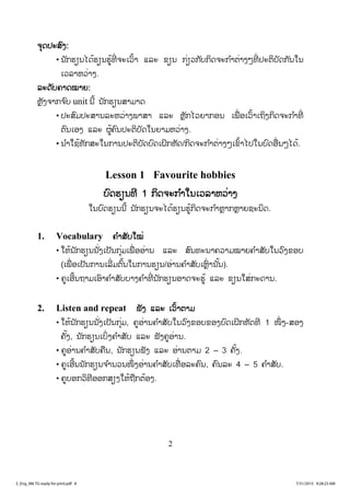 2
ຈຈຸດປະສົງ:
• ນັກຮຽນໄດ້ຮຽນຮູ້ທີ່ ຈະເວົ້າ ແລະ ຂຽນ ກ່ຽວກັບກິດຈະກ ໍາຕ່າງໆທີ່ ປະຕິບັດກັນໃນ
ເວລາຫວ່າງ.
ລະດັບຄາດໝາຍ:
ຫຼັງຈາກຈ ົບ unit ນີ້ ນັກຮຽນສາມາດ
• ປະສົມປະສານລະຫວ່າງພາສາ ແລະ ຫຼັກໄວຍາກອນ ເພື່ ອເວົ້າເຖິງກິດຈະກ ໍາທີ່
ຕົນເອງ ແລະ ຜູ້ຄົນປະຕິບັດໃນຍາມຫວ່າງ.
• ນ ໍາໃຊ້ທັກສະໃນການປະຕິບັດບົດເຝິກຫັດ/ກິດຈະກ ໍາຕ່າງໆເຂົ້າໄປໃນບົດອື່ນໆໄດ້.
Lesson 1 Favourite hobbies
ບົດຮຽນທີ 1 ກິດຈະກ ໍາໃນເວລາຫວ່າງ
ໃນບົດຮຽນນີ້ ນັກຮຽນຈະໄດ້ຮຽນຮູ້ກິດຈະກ ໍາຫຼາກຫຼາຍຊະນິດ.
1. Vocabulary ຄ ໍາສັບໃໝ່
• ໃຫ້ນັກຮຽນນັ່ງເປັນກຸ່ມເພື່ ອອ່ານ ແລະ ສົນທະນາຄວາມໝາຍຄ ໍາສັບໃນວົງຂອບ
(ເພື່ ອເປັນການເລີ່ມຕົ້ນໃນການຮຽນ/ອ່ານຄ ໍາສັບເຫຼົ່ ານັ້ນ).
• ຄູເອີ້ນຖາມເອົາຄ ໍາສັບບາງຄ ໍາທີ່ ນັກຮຽນອາດຈະຮູ້ ແລະ ຂຽນໃສ່ກະດານ.
2. Listen and repeat ຟັງ ແລະ ເວົ້າຕາມ
• ໃຫ້ນັກຮຽນນັ່ງເປັນກຸ່ມ, ຄູອ່ານຄ ໍາສັບໃນວົງຂອບຂອງບົດເຝິກຫັດທີ 1 ໜຶ່ ງ-ສອງ
ຄັ້ງ, ນັກຮຽນເບິ່ງຄ ໍາສັບ ແລະ ຟັງຄູອ່ານ.
• ຄູອ່ານຄ ໍາສັບຄືນ, ນັກຮຽນຟັງ ແລະ ອ່ານຕາມ 2 – 3 ຄັ້ງ.
• ຄູເອີ້ນນັກຮຽນຈ ໍານວນໜຶ່ ງອ່ານຄ ໍາສັບເທື່ ອລະຄົນ, ຄົນລະ 4 – 5 ຄ ໍາສັບ.
• ຄູບອກວິທີອອກສຽງໃຫ້ຖືກຕ້ອງ.
3_Eng_M6 TG ready for print.pdf 83_Eng_M6 TG ready for print.pdf 8 7/31/2015 9:28:23 AM7/31/2015 9:28:23 AM
ສ.ວ.ສ
ສະຫງວນລິຂະສິດ
 