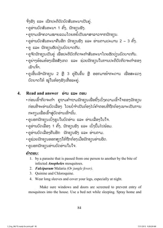84
ຈ ົ່ງຟັງ ແລະ ເຝິກປະຕິບັດບົດສົນທະນາເປັນຄູ່.
• ຄູອ່ານບົດສົນທະນາ 1 ຄັ້ງ, ນັກຮຽນຟັງ.
• ຄູຖາມເອົາຄວາມໝາຍລວມໂດຍຫຍໍ້ເປັນພາສາລາວຈາກນັກຮຽນ.
• ຄູອ່ານບົດສົນທະນາຄືນອີກ ນັກຮຽນຟັງ ແລະ ອ່ານຕາມປະມານ 2 – 3 ຄັ້ງ.
• ຄູ ແລະ ນັກຮຽນຜັດປ່ຽນບົດບາດກັນ.
• ຄູຈ ັດນັກຮຽນເປັນຄູ່ ເພື່ ອປະຕິບັດກິດຈະກ ໍາສົນທະນາໂດຍຜັດປ່ຽນບົດບາດກັນ.
• ຄູຍ່າງອ້ອມຫ້ອງເພື່ ອສັງເກດ ແລະ ຊ່ວຍນັກຮຽນໃນການປະຕິບັດກິດຈະກ ໍາຂອງ
ເຂົາເຈົ້າ.
• ຄູເອີ້ນເອົານັກຮຽນ 2 ຫຼື 3 ຄູ່ຢືນຂຶ້ນ ຫຼື ອອກມາໜ້າກະດານ ເພື່ ອສະແດງ
ບົດບາດໃຫ້ ໝູ່ໃນຫ້ອງຟັງເທື່ ອລະຄູ່.
4. Read and answer ອ່ານ ແລະ ຕອບ
• ກ່ອນເຂົ້າກິດຈະກ ໍາ ຄູຖາມຄ ໍາຖາມນັກຮຽນເພື່ ອຢັ້ງເບິ່ງຄວາມເຂົ້າໃຈຂອງນັກຮຽນ
ກ່ອນທີ່ ຈະອ່ານບົດເລື່ອງ ໂດຍບໍ່ຈ ໍາເປັນຕ້ອງໄດ້ຄ ໍາຕອບທີ່ ຖືກຕ້ອງເພາະເປັນການ
ກະກຽມເພື່ ອເຂົ້າສູ່ບົດອ່ານເທົ່ ານັ້ນ.
• ຄູບອກນັກຮຽນເບິ່ງຮູບໃນບົດອ່ານ ແລະ ອ່ານເລື່ ອງໃນໃຈ.
• ຄູອ່ານບົດເລື່ອງ 1 ຄັ້ງ, ນັກຮຽນຟັງ ແລະ ເບິ່ງປຶ້ມໄປພ້ອມ.
• ຄູອ່ານບົດເລື່ອງຄືນອີກ ນັກຮຽນຟັງ ແລະ ອ່ານຕາມ.
• ຄູຊ່ວຍນັກຮຽນອອກສຽງໃຫ້ຖືກຕ້ອງເມື່ອນັກຮຽນອ່ານຜິດ.
• ຄູບອກນັກຮຽນອ່ານບົດອ່ານໃນໃຈ.
ຄ ໍາຕອບ:
1. by a parasite that is passed from one person to another by the bite of
infected Anopheles mosquitoes.
2. Falciparum Malaria (Or jungle fever).
3. Quinine and Chloroquine.
4. Wear long sleeves and cover your legs, especially at night.
Make sure windows and doors are screened to prevent entry of
mosquitoes into the house. Use a bed net while sleeping. Spray home and
3_Eng_M6 TG ready for print.pdf 903_Eng_M6 TG ready for print.pdf 90 7/31/2015 9:28:28 AM7/31/2015 9:28:28 AM
ສ.ວ.ສ
ສະຫງວນລິຂະສິດ
 