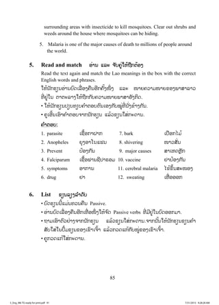 85
surrounding areas with insecticide to kill mosquitoes. Clear out shrubs and
weeds around the house where mosquitoes can be hiding.
5. Malaria is one of the major causes of death to millions of people around
the world.
5. Read and match ļŒŁĮ ōĸĿ ħ ŀįĥňŒŏĻœĬņģīœļĦ
Read the text again and match the Lao meanings in the box with the correct
English words and phrases.
ŏĻœĮ ŀģĽŋĮļŒŁĮįŉĪŌĸņŒļĦĥņĮļńģĥŀœĦŢŅŒ Ħ ōĸĿ ŢŁĩĥĹŁĵŢŁĩĤļĦĳŁĺŁĸŁĹ
ĭńŒ ĶňŒŏĮ īŁīĿĸŁĦŏĻœĬņģģ ŀįĥĹŁĵŢŁĩĳŁĺŁļŀĦģŃĪ.
• ŏĻœĮ ŀģĽŋĮİŋįĭŋįĥ ŗŁīļįīŉĮŌļĦģ ŀįţňŒĭńŒ Į ŀŒĦĤœŁĦģ ŀĮ.
• ĥňŌļńœĮŌļŉŁĥ ŗŁīļįħŁģĮ ŀģĽŋĮ ōĸœĹĤŋĮŏĺŒģĿĪŁĮ.
ĥ ŗŁīļį:
1. parasite ŌĨņœļģŁĲŁģ 7. bark ŌİņļģŐĵœ
2. Anopheles ĩŇĦļŁŎĮōĴĮ 8. shivering ŢŁĹĺŀŒĮ
3. Prevent İœļĦģ ŀĮ 9. major causes ĺŁŌĻĪĻŊŀģ
4. Falciparum ŌĨņœļĴŁĮĨńİŁķļĵ 10. vaccine ĶŁİœļĦģ ŀĮ
5. symptoms ļŁģŁĮ 11. cerebral malaria ŐĤœĤŅœĮĺĿŢļĦ
6. drug ĶŁ 12. sweating ŌĻņŒ ļļļģ
6. List ĤŋĮĸŋĦĸ ŗŁĪŀį
• įŉĪĽŋĮĮńœōĵŒĮĭĹĮĥņĮ Passive.
• ļŒŁĮįŉĪŌĸņŒļĦĥņĮļńģŌĭņŒ ļŢŅŒ ĦŏĻœħ ŉĪ Passive verbs ĭńŒ ĵńĶňŒŏĮįŉĪļļģĵŁ.
• ĬŁĵŌļŉŁīŉĹĶŒŁĦħŁģĮ ŀģĽŋĮ ōĸœĹĤŋĮŏĺŒģĿĪŁĮ.ħŁģĮ ŀœĮŏĻœĮ ŀģĽŋĮĤŋĮĥ ŗŁ
ĺŀįŏĺŒŏĮİŅœĵĤŋĮĤļĦŌĤŉŁŌħŉœŁ ōĸœĹģĹĪōģœģ ŀįŢňŒĤļĦŌĤŉŁŌħŉœŁ.
• ĥňģĹĪōģœŏĺŒģĿĪŁĮ.
3_Eng_M6 TG ready for print.pdf 913_Eng_M6 TG ready for print.pdf 91 7/31/2015 9:28:28 AM7/31/2015 9:28:28 AM
ສ.ວ.ສ
ສະຫງວນລິຂະສິດ
 