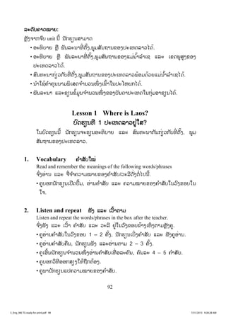 92
ລລະດັບຄາດໝາຍ:
ຫຼັງຈາກຈ ົບ unit ນີ້ ນັກຮຽນສາມາດ
• ອະທິບາຍ ຫຼື ພັນລະນາທີ່ ຕັ້ງ,ພູມສັນຖານຂອງປະເທດລາວໄດ້.
• ອະທິບາຍ ຫຼື ພັນລະນາທີ່ ຕັ້ງ,ພູມສັນຖານຂອງແມ່ນ ໍ້າລ ໍາເຊ ແລະ ເຂດພູສູງຂອງ
ປະເທດລາວໄດ້.
• ສົນທະນາກ່ຽວກັບທີ່ ຕັ້ງ,ພູມສັນຖານຂອງປະເທດລາວພ້ອມດ້ວຍແມ່ນ ໍ້າລ ໍາເຊໄດ້.
• ນ ໍາໃຊ້ຄ ໍາຄຸນນາມພິເສດຈ ໍານວນໜຶ່ ງເຂົ້າໃນປະໂຫຍກໄດ້.
• ພັນລະນາ ແລະຂຽນຂໍ້ມູນຈ ໍານວນໜຶ່ ງຂອງບັນດາປະເທດໃນກຸ່ມອາຊຽນໄດ້.
Lesson 1 Where is Laos?
ບົດຮຽນທີ 1 ປະເທດລາວຢູ່ໃສ?
ໃນບົດຮຽນນີ້ ນັກຮຽນຈະຮຽນອະທິບາຍ ແລະ ສົນທະນາກັນກ່ຽວກັບທີ່ ຕັ້ງ, ພູມ
ສັນຖານຂອງປະເທດລາວ.
1. Vocabulary ຄ ໍາສັບໃໝ່
Read and remember the meanings of the following words/phrases
ຈ ົ່ງອ່ານ ແລະ ຈື່ຈ ໍາຄວາມໝາຍຂອງຄ ໍາສັບ/ວະລີດັ່ງຕໍ່ໄປນີ້.
• ຄູບອກນັກຮຽນເປີດປຶ້ມ, ອ່ານຄ ໍາສັບ ແລະ ຄວາມໝາຍຂອງຄ ໍາສັບໃນວົງຂອບໃນ
ໃຈ.
2. Listen and repeat ຟັງ ແລະ ເວົ້າຕາມ
Listen and repeat the words/phrases in the box after the teacher.
ຈ ົ່ງຟັງ ແລະ ເວົ້າ ຄ ໍາສັບ ແລະ ວະລີ ຢູ່ໃນວົງຂອບຂ້າງເທິງຕາມຫຼັງຄູ.
• ຄູອ່ານຄ ໍາສັບໃນວົງຂອບ 1 – 2 ຄັ້ງ, ນັກຮຽນເບິ່ງຄ ໍາສັບ ແລະ ຟັງຄູອ່ານ.
• ຄູອ່ານຄ ໍາສັບຄືນ, ນັກຮຽນຟັງ ແລະອ່ານຕາມ 2 – 3 ຄັ້ງ.
• ຄູເອີ້ນນັກຮຽນຈ ໍານວນໜຶ່ ງອ່ານຄ ໍາສັບເທື່ ອລະຄົນ, ຄົນລະ 4 – 5 ຄ ໍາສັບ.
• ຄູບອກວິທີອອກສຽງໃຫ້ຖືກຕ້ອງ.
• ຄູພານັກຮຽນແປຄວາມໝາຍຂອງຄ ໍາສັບ.
3_Eng_M6 TG ready for print.pdf 983_Eng_M6 TG ready for print.pdf 98 7/31/2015 9:28:28 AM7/31/2015 9:28:28 AM
ສ.ວ.ສ
ສະຫງວນລິຂະສິດ
 