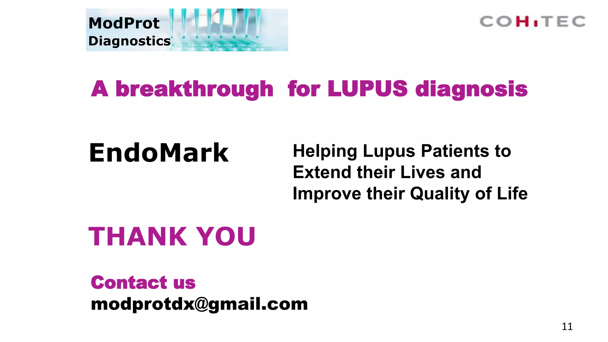 11
A breakthrough for LUPUS diagnosis
Contact us
modprotdx@gmail.com
ModProt
Diagnostics
Helping Lupus Patients to
Extend their Lives and
Improve their Quality of Life
EndoMark
THANK YOU
 