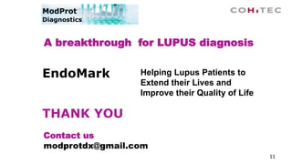11
A breakthrough for LUPUS diagnosis
Contact us
modprotdx@gmail.com
ModProt
Diagnostics
Helping Lupus Patients to
Extend their Lives and
Improve their Quality of Life
EndoMark
THANK YOU
 