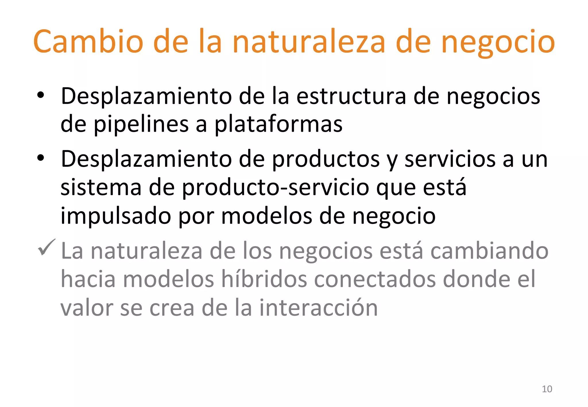 Cambio 
de 
la 
naturaleza 
de 
negocio 
• Desplazamiento 
de 
la 
estructura 
de 
negocios 
de 
pipelines 
a 
plataformas 
• Desplazamiento 
de 
productos 
y 
servicios 
a 
un 
sistema 
de 
producto-­‐servicio 
que 
está 
impulsado 
por 
modelos 
de 
negocio 
ü La 
naturaleza 
de 
los 
negocios 
está 
cambiando 
hacia 
modelos 
híbridos 
conectados 
donde 
el 
valor 
se 
crea 
de 
la 
interacción 
10 
 