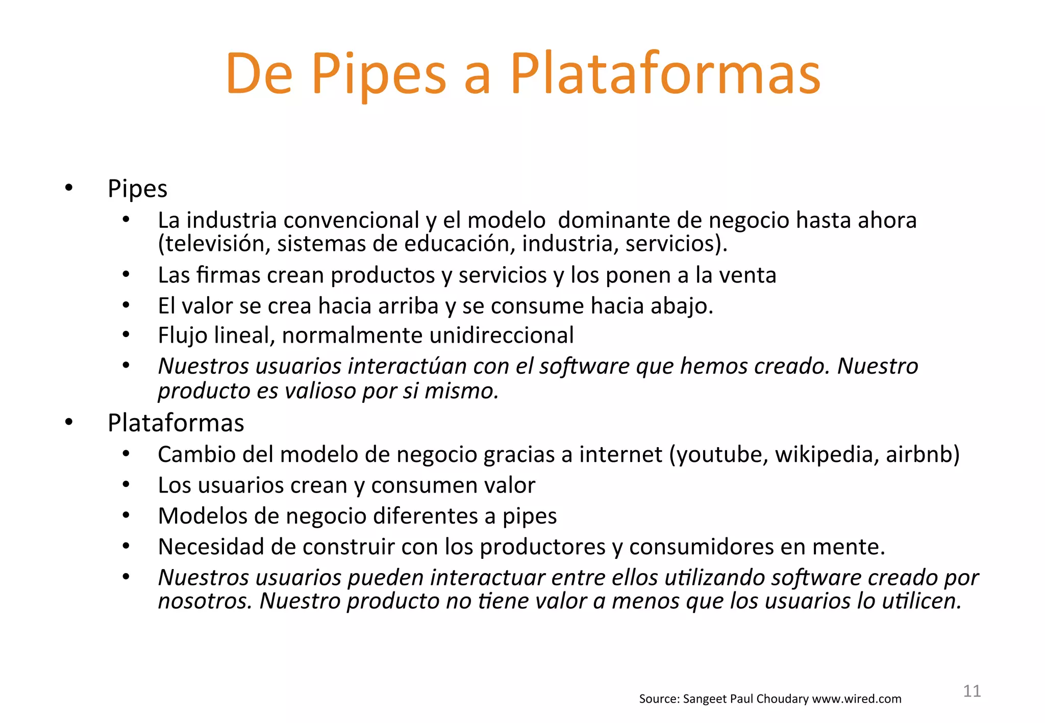 • Pipes 
• La 
De 
Pipes 
a 
Plataformas 
industria 
convencional 
y 
el 
modelo 
dominante 
de 
negocio 
hasta 
ahora 
(televisión, 
sistemas 
de 
educación, 
industria, 
servicios). 
• Las 
firmas 
crean 
productos 
y 
servicios 
y 
los 
ponen 
a 
la 
venta 
• El 
valor 
se 
crea 
hacia 
arriba 
y 
se 
consume 
hacia 
abajo. 
• Flujo 
lineal, 
normalmente 
unidireccional 
• Nuestros 
usuarios 
interactúan 
con 
el 
so/ware 
que 
hemos 
creado. 
Nuestro 
producto 
es 
valioso 
por 
si 
mismo. 
• Plataformas 
• Cambio 
del 
modelo 
de 
negocio 
gracias 
a 
internet 
(youtube, 
wikipedia, 
airbnb) 
• Los 
usuarios 
crean 
y 
consumen 
valor 
• Modelos 
de 
negocio 
diferentes 
a 
pipes 
• Necesidad 
de 
construir 
con 
los 
productores 
y 
consumidores 
en 
mente. 
• Nuestros 
usuarios 
pueden 
interactuar 
entre 
ellos 
u8lizando 
so/ware 
creado 
por 
nosotros. 
Nuestro 
producto 
no 
8ene 
valor 
a 
menos 
que 
los 
usuarios 
lo 
u8licen. 
Source: 
Sangeet 
Paul 
Choudary 
www.wired.com 
11 
 