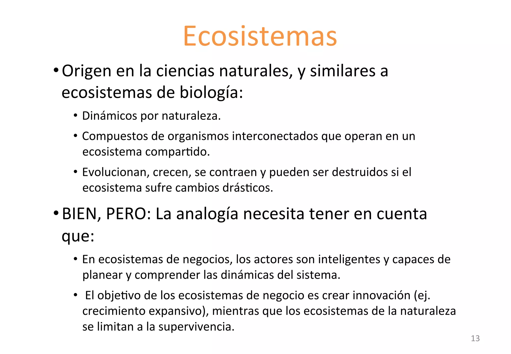• Origen 
Ecosistemas 
en 
la 
ciencias 
naturales, 
y 
similares 
a 
ecosistemas 
de 
biología: 
• Dinámicos 
por 
naturaleza. 
• Compuestos 
de 
organismos 
interconectados 
que 
operan 
en 
un 
ecosistema 
comparGdo. 
• Evolucionan, 
crecen, 
se 
contraen 
y 
pueden 
ser 
destruidos 
si 
el 
ecosistema 
sufre 
cambios 
drásGcos. 
• BIEN, 
PERO: 
La 
analogía 
necesita 
tener 
en 
cuenta 
que: 
• En 
ecosistemas 
de 
negocios, 
los 
actores 
son 
inteligentes 
y 
capaces 
de 
planear 
y 
comprender 
las 
dinámicas 
del 
sistema. 
• 
El 
objeGvo 
de 
los 
ecosistemas 
de 
negocio 
es 
crear 
innovación 
(ej. 
crecimiento 
expansivo), 
mientras 
que 
los 
ecosistemas 
de 
la 
naturaleza 
se 
limitan 
a 
la 
supervivencia. 
13 
 