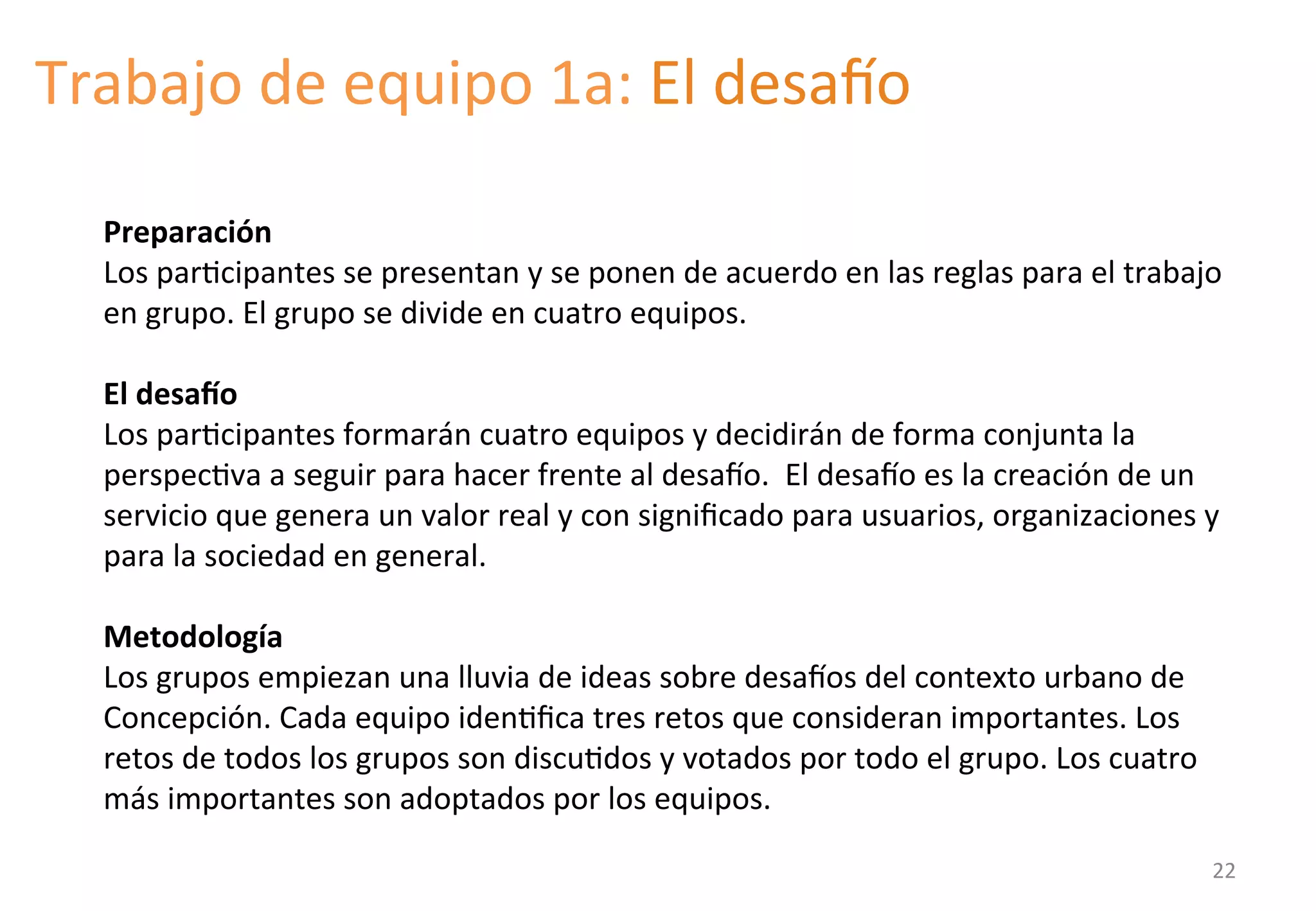 Trabajo 
de 
equipo 
1a: 
El 
desato 
Preparación 
Los 
parGcipantes 
se 
presentan 
y 
se 
ponen 
de 
acuerdo 
en 
las 
reglas 
para 
el 
trabajo 
en 
grupo. 
El 
grupo 
se 
divide 
en 
cuatro 
equipos. 
El 
desaTo 
Los 
parGcipantes 
formarán 
cuatro 
equipos 
y 
decidirán 
de 
forma 
conjunta 
la 
perspecGva 
a 
seguir 
para 
hacer 
frente 
al 
desato. 
El 
desato 
es 
la 
creación 
de 
un 
servicio 
que 
genera 
un 
valor 
real 
y 
con 
significado 
para 
usuarios, 
organizaciones 
y 
para 
la 
sociedad 
en 
general. 
Metodología 
Los 
grupos 
empiezan 
una 
lluvia 
de 
ideas 
sobre 
desatos 
del 
contexto 
urbano 
de 
Concepción. 
Cada 
equipo 
idenGfica 
tres 
retos 
que 
consideran 
importantes. 
Los 
retos 
de 
todos 
los 
grupos 
son 
discuGdos 
y 
votados 
por 
todo 
el 
grupo. 
Los 
cuatro 
más 
importantes 
son 
adoptados 
por 
los 
equipos. 
22 
 