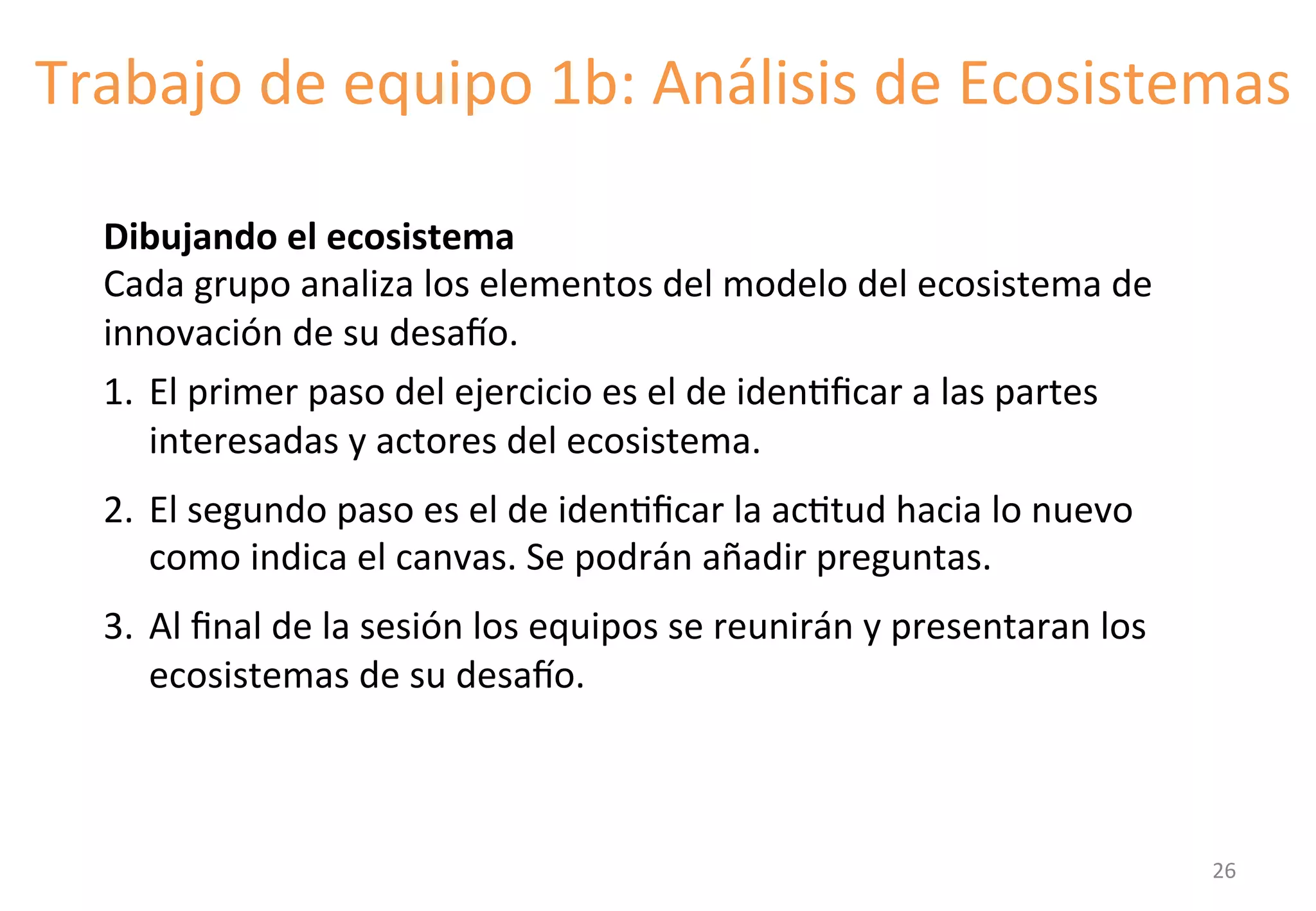 Trabajo 
de 
equipo 
1b: 
Análisis 
de 
Ecosistemas 
Dibujando 
el 
ecosistema 
Cada 
grupo 
analiza 
los 
elementos 
del 
modelo 
del 
ecosistema 
de 
innovación 
de 
su 
desato. 
1. El 
primer 
paso 
del 
ejercicio 
es 
el 
de 
idenGficar 
a 
las 
partes 
interesadas 
y 
actores 
del 
ecosistema. 
2. El 
segundo 
paso 
es 
el 
de 
idenGficar 
la 
acGtud 
hacia 
lo 
nuevo 
como 
indica 
el 
canvas. 
Se 
podrán 
añadir 
preguntas. 
3. Al 
final 
de 
la 
sesión 
los 
equipos 
se 
reunirán 
y 
presentaran 
los 
ecosistemas 
de 
su 
desato. 
26 
 