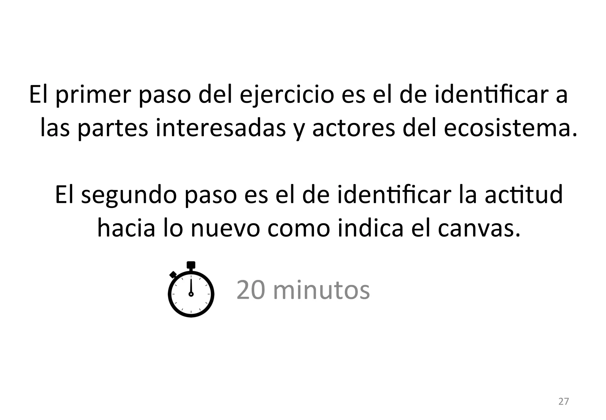 El 
primer 
paso 
del 
ejercicio 
es 
el 
de 
idenGficar 
a 
las 
partes 
interesadas 
y 
actores 
del 
ecosistema. 
El 
segundo 
paso 
es 
el 
de 
idenGficar 
la 
acGtud 
hacia 
lo 
nuevo 
como 
indica 
el 
canvas. 
20 
minutos 
27 
 