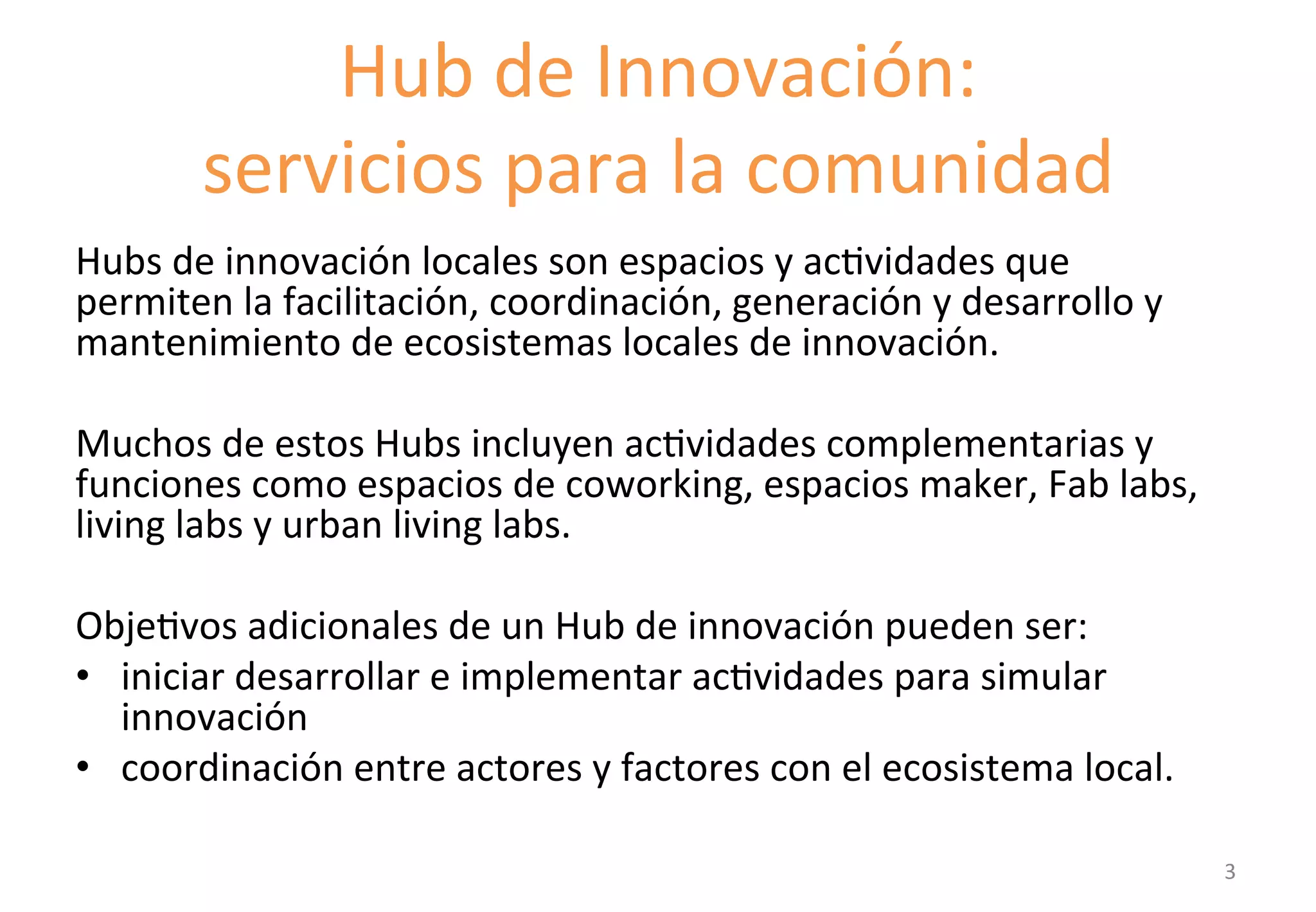Hub 
de 
Innovación: 
servicios 
para 
la 
comunidad 
Hubs 
de 
innovación 
locales 
son 
espacios 
y 
acGvidades 
que 
permiten 
la 
facilitación, 
coordinación, 
generación 
y 
desarrollo 
y 
mantenimiento 
de 
ecosistemas 
locales 
de 
innovación. 
Muchos 
de 
estos 
Hubs 
incluyen 
acGvidades 
complementarias 
y 
funciones 
como 
espacios 
de 
coworking, 
espacios 
maker, 
Fab 
labs, 
living 
labs 
y 
urban 
living 
labs. 
ObjeGvos 
adicionales 
de 
un 
Hub 
de 
innovación 
pueden 
ser: 
• iniciar 
desarrollar 
e 
implementar 
acGvidades 
para 
simular 
innovación 
• coordinación 
entre 
actores 
y 
factores 
con 
el 
ecosistema 
local. 
3 
 