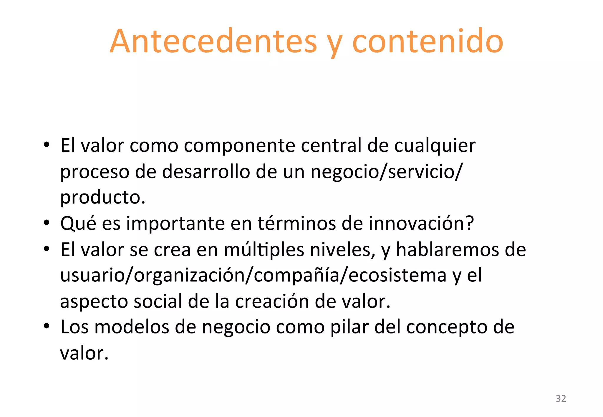 Antecedentes 
y 
contenido 
IntroducGon 
to 
the 
component 
• El 
valor 
como 
componente 
central 
de 
cualquier 
proceso 
de 
desarrollo 
de 
un 
negocio/servicio/ 
producto. 
• Qué 
es 
importante 
en 
términos 
de 
innovación? 
• El 
valor 
se 
crea 
en 
múlGples 
niveles, 
y 
hablaremos 
de 
usuario/organización/compañía/ecosistema 
y 
el 
aspecto 
social 
de 
la 
creación 
de 
valor. 
• Los 
modelos 
de 
negocio 
como 
pilar 
del 
concepto 
de 
valor. 
32 
 